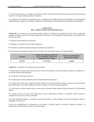 17 de Agosto de 2015 GACETA OFICIAL DEL DISTRITO FEDERAL 19
V. Circular entre carriles, salvo cuando el ciclista se encuentre con tránsito detenido y busque colocarse en un área de espera
ciclista o en un lugar visible para reiniciar la marcha.
Los conductores de vehículos no motorizados que no cumplan con las obligaciones de este reglamento, serán amonestados
verbalmente por los agentes y orientados a conducirse de conformidad con lo establecido por las disposiciones aplicables.
CAPÍTULO IV
DE LA CIRCULACIÓN DE MOTOCICLETAS
Artículo 20.- Los conductores de motocicletas deben sujetarse a lo dispuesto en el capítulo II de este Título, exceptuando
aquellas provisiones que por la naturaleza propia de los vehículos no sean aplicables. Adicionalmente los conductores de
motocicletas deben:
I. Utilizar un carril completo de circulación;
II. Adelantar otro vehículo sólo por el lado izquierdo; y
III. Respetar las reglas de preferencia de paso estipuladas en el artículo 10.
El motociclista que incumpla lo dispuesto en este artículo, será sancionado con base en la siguiente tabla:
Fracción
Sanción con multa equivalente en
veces la Unidad de Cuenta de la
Ciudad de México vigente
Puntos de penalización en
licencia para conducir
I, II, III 5 a 10 veces 1 punto
Artículo 21.- Se prohíbe a los conductores de motocicletas:
I. Circular sobre las aceras y áreas reservadas al uso exclusivo de peatones; salvo que el conductor ingrese a su domicilio o a
un estacionamiento, debe desmontar;
II. Circular por vías ciclistas exclusivas;
III. Circular por los carriles confinados para el transporte público de pasajeros;
IV. Circular entre carriles, salvo cuando el tránsito vehicular se encuentre detenido y busque colocarse en el área de espera
para motocicletas o en un lugar visible para reiniciar la marcha, sin invadir los pasos peatonales;
V. Circular por los carriles centrales de las vías de acceso controlado cuando utilicen vehículos menores a 250 centímetros
cúbicos;
VI. Circular en vías en las que exista señalización vial que expresamente restrinja su circulación, carriles centrales y
segundos niveles de vías de acceso controlado.
VII. Hacer maniobras riesgosas o temerarias, cortes de circulación o cambios abruptos de carril que pongan en riesgo su
integridad y la de terceros;
En caso de incumplimiento a lo dispuesto en este artículo, el vehículo podrá ser remitido el depósito vehicular y el
motociclista será sancionado con base en la siguiente tabla:
 