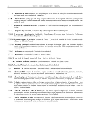 6 GACETA OFICIAL DEL DISTRITO FEDERAL 17 de Agosto de 2015
XXVIII. Preferencia de paso, ventaja que se le otorga a alguno de los usuarios de la vía para que realice un movimiento
en el punto donde convergen flujos de circulación;
XXIX. Prioridad de uso, ventaja que se le otorga a alguno de los usuarios de la vía para la utilización de un espacio de
circulación; los otros vehículos tendrán que ceder el paso y circular detrás del usuario con prioridad o en su caso
cambiar de carril;
XXX. Programa de Verificación Vehicular, el Programa de Verificación Vehicular Obligatoria para el Distrito Federal
vigente;
XXXI. Programa Hoy no Circula, el Programa Hoy no Circula para el Distrito Federal vigente;
XXXII. Programa para Contingencias Ambientales Atmosféricas, el Programa para Contingencias Ambientales
Atmosféricas en el Distrito Federal vigente;
XXXIII. Programa conduce sin alcohol, el Programa de Control y Prevención de Ingestión de Alcohol en conductores de
vehículos en el Distrito Federal;
XXXIV. Promotor voluntario, ciudadano capacitado por la Secretaría o Seguridad Pública que colabora a regular el
tránsito en las inmediaciones de centros educativos para garantizar la seguridad vial de los escolares, zonas de obra
o cruces conflictivos;
XXXV. Reglamento, el Reglamento de Tránsito del Distrito Federal;
XXXVI. Secretaría, la Secretaría de Movilidad del Distrito Federal;
XXXVII. Secretaría de Obras, la Secretaría de Obras y Servicios del Distrito Federal;
XXXVIII. Secretaria del Medio Ambiente, la Secretaría del Medio Ambiente del Distrito Federal;
XXXIX. Seguridad Pública, la Secretaría de Seguridad Pública del Distrito Federal;
XL. Seguridad Vial, conjunto de políticas y sistemas orientados a la prevención de hechos de tránsito;
XLI. Señalización Vial, conjunto de elementos y objetos visuales de contenido informativo, indicativo, restrictivo,
preventivo, prohibitivo o de cualquier otro carácter, que se colocan la infraestructura vial;
XLII. Substancia peligrosa, Todo elemento, compuesto, material o mezcla que independientemente de su estado físico,
represente un riesgo potencial para la salud, el ambiente, la seguridad de los usuarios y/o la propiedad de terceros;
XLIII. Tirilla de resultados técnicos, ticket papeleta que contiene: última fecha de verificación del aparato, fecha y hora
de la prueba realizada, grados de alcohol en aire espirado, número de prueba, líneas punteadas sobre las cuales se
anota nombre completo del infractor, registro federal de contribuyentes, número de licencia, nombre y firma del
médico o técnico aplicador;
XLIV. Unidad de Cuenta de la Ciudad de México (UCCM), El valor expresado en pesos que se utilizará, de manera
individual o por múltiplos de ésta, para determinar sanciones y multas administrativas, conceptos de pago y montos
de referencia, previstos en las normas locales vigentes del Distrito Federal.
XLV. Usuarios vulnerables de la vía, aquellos usuarios que están expuestos a un mayor peligro durante su circulación
en la vía ya que no cuentan con una estructura de protección, por lo que son más propensos a sufrir lesiones graves
o incluso perder la vida cuando se ven involucrados en hechos de tránsito;
 
