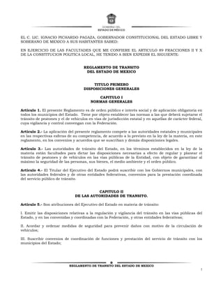 REGLAMENTO DE TRANSITO DEL ESTADO DE MEXICO
1
EL C. LIC. IGNACIO PICHARDO PAGAZA, GOBERNADOR CONSTITUCIONAL DEL ESTADO LIBRE Y
SOBERANO DE MEXICO A SUS HABITANTES SABED:
EN EJERCICIO DE LAS FACULTADES QUE ME CONFIERE EL ARTICULO 89 FRACCIONES II Y X
DE LA CONSTITUCION POLITICA LOCAL, HE TENIDO A BIEN EXPEDIR EL SIGUIENTE:
REGLAMENTO DE TRANSITO
DEL ESTADO DE MEXICO
TITULO PRIMERO
DISPOSICIONES GENERALES
CAPITULO I
NORMAS GENERALES
Artículo 1. El presente Reglamento es de orden público e interés social y de aplicación obligatoria en
todos los municipios del Estado. Tiene por objeto establecer las normas a las que deberá sujetarse el
tránsito de peatones y el de vehículos en vías de jurisdicción estatal y en aquellas de carácter federal,
cuya vigilancia y control convengan con la Federación.
Artículo 2.- La aplicación del presente reglamento compete a las autoridades estatales y municipales
en las respectivas esferas de su competencia, de acuerdo a lo previsto en la ley de la materia, en este
reglamento, en los convenios y acuerdos que se suscriban y demás disposiciones legales.
Artículo 3.- Las autoridades de tránsito del Estado, en los términos establecidos en la ley de la
materia están facultades para dictar las disposiciones necesarias a efecto de regular y planear el
tránsito de peatones y de vehículos en las vías públicas de la Entidad, con objeto de garantizar al
máximo la seguridad de las personas, sus bienes, el medio ambiente y el orden público.
Artículo 4.- El Titular del Ejecutivo del Estado podrá suscribir con los Gobiernos municipales, con
las autoridades federales y de otras entidades federativas, convenios para la prestación coordinada
del servicio público de tránsito.
CAPITULO II
DE LAS AUTORIDADES DE TRANSITO.
Artículo 5.- Son atribuciones del Ejecutivo del Estado en materia de tránsito:
I. Emitir las disposiciones relativas a la regulación y vigilancia del tránsito en las vías públicas del
Estado, y en las convenidas y coordinadas con la Federación, y otras entidades federativas;
II. Acordar y ordenar medidas de seguridad para prevenir daños con motivo de la circulación de
vehículos;
III. Suscribir convenios de coordinación de funciones y prestación del servicio de tránsito con los
municipios del Estado;
 