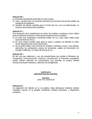13
Artículo 30°.-
La Autoridad competente podrá fijar en zona urbana:
a) Vías o carriles para la circulación exclusiva de vehículos del servicio público de
transporte de pasajeros.
b) Sentidos de tránsito variables para un tramo de vía o una vía determinada, en
horarios que la demanda lo justifique.
Artículo 31°.-
Con excepción de la señalización de obras, los carteles o similares y luces, deben
tener la siguiente ubicación y restricciones respecto de la vía pública:
a) En zona rural, autopistas y carreteras duales, de 1ra. o 2da. clase, deben estar
fuera del derecho de vía.
b) En zona urbana pueden estar sobre la acera y calzada, sin dificultar la visión
de los dispositivos de control del tránsito.
c) No se podrá utilizar como soporte de carteles o similares y luces, a los árboles,
elementos de señalización, postes de alumbrado, cables de transmisión de
energía o teléfonos, ni a obras de arte de la vía.
Artículo 32°.-
En las vías que determine y con las características que señale el Ministerio de
Transportes, Comunicaciones, Vivienda y Construcción, la Autoridad competente
puede instalar sistemas de comunicación que permitan al usuario solicitar
servicios de auxilio mecánico y atención de emergencias.
CAPITULO II
DISPOSITIVOS DE CONTROL
SECCION I
ASPECTOS GENERALES
Artículo 33°.-
La regulación del tránsito en la vía pública, debe efectuarse mediante señales
verticales, marcas en la calzada, semáforos, señales luminosas, y dispositivos
auxiliares.
 