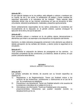 15
Artículo 39°.-
El que ejecute trabajos en la vía pública, está obligado a colocar y mantener por
su cuenta, de día y de noche, la señalización de peligro y tomar medidas de
seguridad adecuadas a la naturaleza de los trabajos. Debe además dejar
reparadas dichas vías en las mismas condiciones en que se encuentre el área
circundante, retirando la señalización, materiales y desechos oportunamente.
Serán solidariamente responsables de los daños producidos en accidentes por
incumplimiento de lo dispuesto en el párrafo anterior, quienes encarguen la
ejecución de la obra y los que la ejecuten.
Artículo 40°.-
Está prohibido colocar o mantener en la vía pública, signos, demarcaciones o
elementos que imiten o se asemejen a los dispositivos de regulación del tránsito.
Asimismo, no debe colocarse propaganda comercial ni otro elemento que afecte la
debida percepción de las señales del tránsito, y atente contra la seguridad en la
circulación.
Artículo 41°.-
Está prohibida la colocación de letreros de propaganda en los caminos. La
Autoridad competente fija las condiciones y la distancia, desde el camino, en que
podrán colocarse estos letreros.
SECCION II
SEÑALES, MARCAS Y DISPOSITIVOS
Artículo 42°.-
Las señales verticales de tránsito, de acuerdo con su función específica se
clasifican en:
1) Reguladoras o de Reglamentación: Tienen por finalidad indicar a los
usuarios de las limitaciones, prohibiciones o restricciones en el uso de la
vía. Su cumplimiento es obligatorio.
2) Preventivas o de Advertencia: Tienen por finalidad advertir a los usuarios de
la existencia y naturaleza de un peligro en la vía; e,
3) Informativas o de Información: Tienen por finalidad guiar a los usuarios,
proporcionándoles indicaciones que puedan necesitar durante su
desplazamiento por la vía.
 