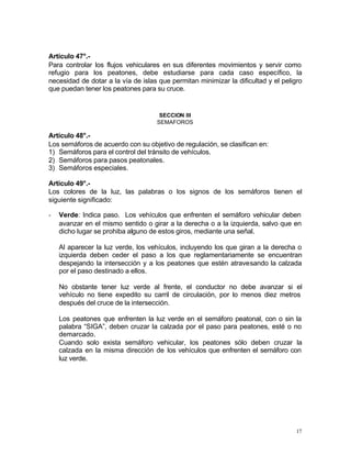 17
Artículo 47°.-
Para controlar los flujos vehiculares en sus diferentes movimientos y servir como
refugio para los peatones, debe estudiarse para cada caso específico, la
necesidad de dotar a la vía de islas que permitan minimizar la dificultad y el peligro
que puedan tener los peatones para su cruce.
SECCION III
SEMAFOROS
Artículo 48°.-
Los semáforos de acuerdo con su objetivo de regulación, se clasifican en:
1) Semáforos para el control del tránsito de vehículos.
2) Semáforos para pasos peatonales.
3) Semáforos especiales.
Artículo 49°.-
Los colores de la luz, las palabras o los signos de los semáforos tienen el
siguiente significado:
- Verde: Indica paso. Los vehículos que enfrenten el semáforo vehicular deben
avanzar en el mismo sentido o girar a la derecha o a la izquierda, salvo que en
dicho lugar se prohiba alguno de estos giros, mediante una señal.
Al aparecer la luz verde, los vehículos, incluyendo los que giran a la derecha o
izquierda deben ceder el paso a los que reglamentariamente se encuentran
despejando la intersección y a los peatones que estén atravesando la calzada
por el paso destinado a ellos.
No obstante tener luz verde al frente, el conductor no debe avanzar si el
vehículo no tiene expedito su carril de circulación, por lo menos diez metros
después del cruce de la intersección.
Los peatones que enfrenten la luz verde en el semáforo peatonal, con o sin la
palabra “SIGA”, deben cruzar la calzada por el paso para peatones, esté o no
demarcado.
Cuando solo exista semáforo vehicular, los peatones sólo deben cruzar la
calzada en la misma dirección de los vehículos que enfrenten el semáforo con
luz verde.
 