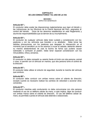 25
CAPITULO II
DE LOS CONDUCTORES Y EL USO DE LA VIA
SECCION I
ASPECTOS GENERALES
Artículo 82º.-
El conductor debe acatar las disposiciones reglamentarias que rigen el tránsito y
las indicaciones de los Efectivos de la Policía Nacional del Perú, asignados al
control del tránsito. Goza de los derechos establecidos en este Reglamento y
asume las responsabilidades que se deriven de su incumplimiento.
Artículo 83º.-
El conductor de cualquier vehículo debe tener cuidado y consideración con los
peatones y con los vehículos que transiten a su alrededor. Debe tomar las
debidas precauciones con los peatones que despejen la intersección en el
momento que el semáforo ya no los autoriza a cruzar la calzada, debiendo detener
su marcha absteniéndose de usar la bocina de forma que pudiera causar
sobresalto o confusión al peatón. Debe tener especial consideración con los
minusválidos, niños y ancianos.
Artículo 84º.-
El conductor no debe compartir su asiento frente al timón con otra persona, animal
o cosa, ni permitir con el vehículo en marcha, que otra persona tome el control de
la dirección.
Artículo 85º.-
El conductor debe utilizar el cinturón de seguridad, durante la marcha del vehículo
que conduce.
Artículo 86º.-
El conductor debe conducir con ambas manos sobre el volante de dirección,
excepto cuando es necesario realizar los cambios de velocidad o accionar otros
comandos.
Artículo 87º.-
El conductor mientras esté conduciendo no debe comunicarse con otra persona
mediante el uso de un teléfono celular de mano, si esto implica, dejar de conducir
con ambas manos sobre el volante de dirección. El uso del teléfono celular de
mano, es permitido cuando el vehículo este detenido o estacionado.
 