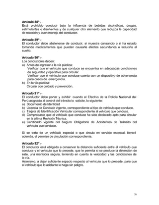26
Artículo 88º.-
Está prohibido conducir bajo la influencia de bebidas alcohólicas, drogas,
estimulantes o disolventes y de cualquier otro elemento que reduzca la capacidad
de reacción y buen manejo del conductor.
Artículo 89º.-
El conductor debe abstenerse de conducir, si muestra cansancio o si ha estado
tomando medicamentos que puedan causarle efectos secundarios e inducirlo al
sueño.
Artículo 90º.-
Los conductores deben:
a) Antes de ingresar a la vía pública:
Verificar que el vehículo que conduce se encuentra en adecuadas condiciones
de seguridad y operativo para circular.
Verificar que el vehículo que conduce cuenta con un dispositivo de advertencia
para casos de emergencia.
b) En la vía pública:
Circular con cuidado y prevención.
Artículo 91º.-
El conductor debe portar y exhibir cuando el Efectivo de la Policía Nacional del
Perú asignado al control del tránsito lo solicite, lo siguiente:
a) Documento de Identidad
b) Licencia de Conducir vigente, correspondiente al tipo de vehículo que conduce.
c) Tarjeta de Identificación Vehicular correspondiente al vehículo que conduce.
d) Comprobante que el vehículo que conduce ha sido declarado apto para circular
en la última Revisión Técnica.
e) Certificado vigente del Seguro Obligatorio de Accidentes de Tránsito del
vehículo que conduce.
Si se trata de un vehículo especial o que circula en servicio especial, llevará
además, el permiso de circulación correspondiente.
Artículo 92º.-
El conductor está obligado a conservar la distancia suficiente entre el vehículo que
conduce y el vehículo que lo precede, que le permita si se produce la detención de
éste, una maniobra segura, teniendo en cuenta la velocidad y las condiciones de
la vía.
Asimismo, a dejar suficiente espacio respecto al vehículo que lo precede, para que
el vehículo que lo adelante lo haga sin peligro.
 