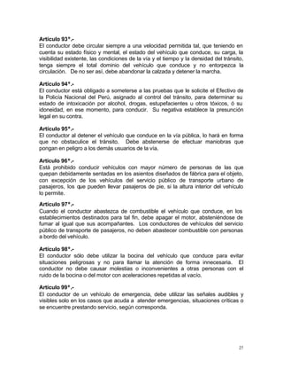 27
Artículo 93º.-
El conductor debe circular siempre a una velocidad permitida tal, que teniendo en
cuenta su estado físico y mental, el estado del vehículo que conduce, su carga, la
visibilidad existente, las condiciones de la vía y el tiempo y la densidad del tránsito,
tenga siempre el total dominio del vehículo que conduce y no entorpezca la
circulación. De no ser así, debe abandonar la calzada y detener la marcha.
Artículo 94º.-
El conductor está obligado a someterse a las pruebas que le solicite el Efectivo de
la Policía Nacional del Perú, asignado al control del tránsito, para determinar su
estado de intoxicación por alcohol, drogas, estupefacientes u otros tóxicos, ó su
idoneidad, en ese momento, para conducir. Su negativa establece la presunción
legal en su contra.
Artículo 95º.-
El conductor al detener el vehículo que conduce en la vía pública, lo hará en forma
que no obstaculice el tránsito. Debe abstenerse de efectuar maniobras que
pongan en peligro a los demás usuarios de la vía.
Artículo 96º.-
Está prohibido conducir vehículos con mayor número de personas de las que
quepan debidamente sentadas en los asientos diseñados de fábrica para el objeto,
con excepción de los vehículos del servicio público de transporte urbano de
pasajeros, los que pueden llevar pasajeros de pie, si la altura interior del vehículo
lo permite.
Artículo 97º.-
Cuando el conductor abastezca de combustible el vehículo que conduce, en los
establecimientos destinados para tal fin, debe apagar el motor, absteniéndose de
fumar al igual que sus acompañantes. Los conductores de vehículos del servicio
público de transporte de pasajeros, no deben abastecer combustible con personas
a bordo del vehículo.
Artículo 98º.-
El conductor sólo debe utilizar la bocina del vehículo que conduce para evitar
situaciones peligrosas y no para llamar la atención de forma innecesaria. El
conductor no debe causar molestias o inconvenientes a otras personas con el
ruido de la bocina o del motor con aceleraciones repetidas al vacío.
Artículo 99º.-
El conductor de un vehículo de emergencia, debe utilizar las señales audibles y
visibles solo en los casos que acuda a atender emergencias, situaciones críticas o
se encuentre prestando servicio, según corresponda.
 