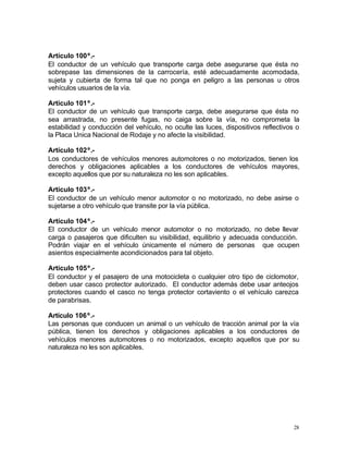 28
Artículo 100º.-
El conductor de un vehículo que transporte carga debe asegurarse que ésta no
sobrepase las dimensiones de la carrocería, esté adecuadamente acomodada,
sujeta y cubierta de forma tal que no ponga en peligro a las personas u otros
vehículos usuarios de la vía.
Artículo 101º.-
El conductor de un vehículo que transporte carga, debe asegurarse que ésta no
sea arrastrada, no presente fugas, no caiga sobre la vía, no comprometa la
estabilidad y conducción del vehículo, no oculte las luces, dispositivos reflectivos o
la Placa Unica Nacional de Rodaje y no afecte la visibilidad.
Artículo 102º.-
Los conductores de vehículos menores automotores o no motorizados, tienen los
derechos y obligaciones aplicables a los conductores de vehículos mayores,
excepto aquellos que por su naturaleza no les son aplicables.
Artículo 103º.-
El conductor de un vehículo menor automotor o no motorizado, no debe asirse o
sujetarse a otro vehículo que transite por la vía pública.
Artículo 104º.-
El conductor de un vehículo menor automotor o no motorizado, no debe llevar
carga o pasajeros que dificulten su visibilidad, equilibrio y adecuada conducción.
Podrán viajar en el vehículo únicamente el número de personas que ocupen
asientos especialmente acondicionados para tal objeto.
Artículo 105º.-
El conductor y el pasajero de una motocicleta o cualquier otro tipo de ciclomotor,
deben usar casco protector autorizado. El conductor además debe usar anteojos
protectores cuando el casco no tenga protector cortaviento o el vehículo carezca
de parabrisas.
Artículo 106º.-
Las personas que conducen un animal o un vehículo de tracción animal por la vía
pública, tienen los derechos y obligaciones aplicables a los conductores de
vehículos menores automotores o no motorizados, excepto aquellos que por su
naturaleza no les son aplicables.
 
