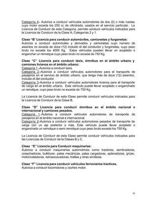 30
Categoría 4.- Autoriza a conducir vehículos automotores de dos (2) o más ruedas
cuyo motor exceda los 250 cc de cilindrada, usados en el servicio particular. La
Licencia de Conducir de esta Categoría, permite conducir vehículos indicados para
la Licencia de Conducir de la Clase A, Categorías 2 y 1.
Clase “B” Licencia para conducir automóviles, camionetas y furgonetas:
Autoriza a conducir automóviles y derivados y camionetas cuyo número de
asientos no exceda de doce (12) incluido el del conductor y furgonetas, cuyo peso
bruto no exceda los 4000 Kg. Estos vehículos pueden llevar un acoplado o
enganchar un remolque cuyo peso bruto no exceda de 750 Kg.
Clase “C” Licencia para conducir táxis, ómnibus en el ámbito urbano y
camiones livianos en el ámbito urbano:
Categoría 1.-Autoriza a conducir taxis.
Categoría 2.-Autoriza a conducir vehículos automotores para el transporte de
pasajeros en el servicio de ámbito urbano, que tenga más de doce (12) asientos,
incluido el del conductor.
Categoría 3.-Autoriza a conducir vehículos automotores livianos para el transporte
de carga en el ámbito urbano. Este vehículo puede llevar acoplado o enganchado
un remolque, cuyo peso bruto no exceda de 750 Kg.
La Licencia de Conducir de esta Clase permite conducir vehículos indicados para
la Licencia de Conducir de la Clase B.
Clase “D” Licencia para conducir ómnibus en el ámbito nacional e
internacional y camiones pesados.
Categoría 1.-Autoriza a conducir vehículos automotores de transporte de
pasajeros en el ámbito nacional e internacional.
Categoría 2.-Autoriza a conducir vehículos automotores pesados de transporte de
carga con un eje posterior o más. Este vehículo puede llevar acoplado o
enganchado un remolque o semi remolque cuyo peso bruto exceda los 750 Kg.
La Licencia de Conducir de esta Clase permite conducir vehículos indicados para
las Licencias de Conducir de la Clases B y C.
Clase “E” Licencia para Conducir maquinarias:
Autoriza a conducir maquinarias automotrices como tractores, sembradoras,
cosechadoras, bulldozer, palas mecánicas, palas cargadoras, aplanadoras, grúas,
motoniveladoras, retroexcavadoras, traillas y otras similares.
Clase “F” Licencia para conducir vehículos ferroviarios tractivos.
Autoriza a conducir locomotoras y coches motor.
 