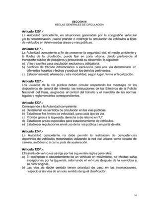 34
SECCION III
REGLAS GENERALES DE CIRCULACION
Artículo 120º.-
La Autoridad competente, en situaciones generadas por la congestión vehicular
y/o la contaminación, puede prohibir o restringir la circulación de vehículos o tipos
de vehículos en determinadas áreas o vías públicas.
Artículo 121º.-
La Autoridad competente a fin de preservar la seguridad vial, el medio ambiente y
la fluidez de la circulación, puede fijar en zona urbana, dando preferencia al
transporte público de pasajeros y procurando su desarrollo; lo siguiente:
a) Vías o carriles para circulación exclusiva u obligatoria.
b) Sentidos de tránsito diferenciados o exclusivos para una vía determinada en
diferentes horarios o fechas y producir los desvíos pertinentes.
c) Estacionamiento alternado u otra modalidad, según lugar, forma o fiscalización.
Artículo 122º.-
Los usuarios de la vía pública deben circular respetando los mensajes de los
dispositivos de control del tránsito, las instrucciones de los Efectivos de la Policía
Nacional del Perú, asignados al control del tránsito y el mandato de las normas
legales y reglamentarias correspondientes.
Artículo 123º.-
Corresponde a la Autoridad competente:
a) Determinar los sentidos de circulación en las vías públicas.
b) Establecer los límites de velocidad, para cada tipo de vía.
c) Prohibir giros a la izquierda, derecha o de retorno en “U”.
d) Establecer áreas especiales para estacionamiento de vehículos.
e) Establecer regulaciones en el uso de la vía pública o en parte de ella.
Artículo 124º.-
La Autoridad competente no debe permitir la realización de competencias
deportivas de vehículos motorizados utilizando la red vial urbana como circuito de
carrera, autódromo ó como pista de aceleración.
Artículo 125º.-
El tránsito de vehículos se rige por las siguientes reglas generales:
a) El sobrepaso o adelantamiento de un vehículo en movimiento, se efectúa salvo
excepciones por la izquierda, retornando el vehículo después de la maniobra a
su carril original.
b) Las vías de doble sentido tienen prioridad de paso en las intersecciones,
respecto a las vías de un solo sentido de igual clasificación.
 