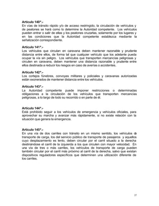 37
Artículo 140º.-
En vías de tránsito rápido y/o de acceso restringido, la circulación de vehículos y
de peatones se hará como lo determine la Autoridad competente. Los vehículos
pueden entrar o salir de ellas y los peatones cruzarlas, solamente por los lugares y
en las condiciones que la Autoridad competente establezca mediante la
señalización correspondiente.
Artículo 141º.-
Los vehículos que circulan en caravana deben mantener razonable y prudente
distancia entre ellos, de forma tal que cualquier vehículo que los adelante pueda
ocupar la vía sin peligro. Los vehículos que transporten mercancías peligrosas y
circulen en caravana, deben mantener una distancia razonable y prudente entre
ellos destinada a reducir los riesgos en caso de averías o accidentes.
Artículo 142º.-
Los cortejos fúnebres, convoyes militares y policiales y caravanas autorizadas
están exonerados de mantener distancia entre los vehículos.
Artículo 143º.-
La Autoridad competente puede imponer restricciones o determinadas
obligaciones a la circulación de los vehículos que transporten mercancías
peligrosas, a lo largo de todo su recorrido o en parte de él.
Artículo 144º.-
Está prohibido seguir a los vehículos de emergencia y vehículos oficiales, para
aprovechar su marcha y avanzar más rápidamente, si no existe relación con la
situación que genera la emergencia.
Artículo 145º.-
En una vía de dos carriles con tránsito en un mismo sentido, los vehículos de
transporte de carga, los del servicio público de transporte de pasajeros y aquellos
cuyo desplazamiento es lento, deben circular por el carril situado a la derecha
destinándose el carril de la izquierda a los que circulen con mayor velocidad. En
una vía de tres o más carriles, los vehículos de transporte de carga pueden
también circular por el carril más próximo al carril de la derecha, salvo que existan
dispositivos reguladores específicos que determinen una utilización diferente de
los carriles.
 
