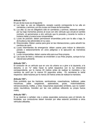39
Artículo 153º.-
El uso de las luces es el siguiente:
a) Luz baja: su uso es obligatorio, excepto cuando corresponda la luz alta en
carreteras y caminos y en los cruces con líneas de ferrocarriles.
b) Luz alta: su uso es obligatorio sólo en carreteras y caminos, debiendo cambiar
por luz baja momentos previos al cruce con otro vehículo que circule en sentido
contrario, al aproximarse a otro vehículo que lo precede y durante la noche si
hubiera niebla y tuviera luces rompenieblas.
c) Luces de posición: deben permanecer encendidas junto con la alta o baja, la
de la placa y las adicionales en su caso.
d) Direccionales: Deben usarse para girar en las intersecciones y para advertir los
cambios de carril.
e) Luces intermitentes de emergencia: deben usarse para indicar la detención,
parada o estacionamiento en zona peligrosa o la ejecución de maniobras
riesgosas.
f) Luces rompenieblas: deben usarse sólo para sus fines propios.
g) Las luces de freno y retroceso se encienden a sus fines propios, aunque la luz
natural sea suficiente.
Artículo 154º.-
El conductor de un vehículo que en una vía urbana va a girar a la izquierda, a la
derecha, ó en “U” debe hacer la señal respectiva con la luz direccional
correspondiente, por lo menos 20 metros antes de realizar la maniobra y los
cambios de carril por lo menos 03 segundos antes. En carreteras la señal
respectiva debe hacerse por lo menos 30 metros antes de realizar la maniobra.
Artículo 155º.-
Esta prohibido que los tractores, sembradoras, cosechadoras, bulldozer, palas
mecánicas, palas cargadoras, aplanadoras, grúas, motoniveladoras,
retroexcavadoras, traillas, y otras maquinarias especiales similares, que no rueden
sobre neumáticos, transiten por las vías públicas utilizando su propia fuerza
motriz.
Artículo 156º.-
Si se destinan o señalan vías o pistas especiales exclusivas para el tránsito de
bicicletas, sus conductores deben transitar por ellas estando prohibido a otros
vehículos utilizarlas.
 