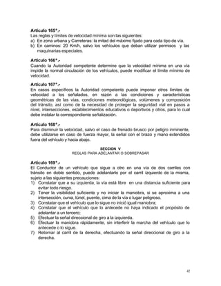 42
Artículo 165º.-
Las reglas y límites de velocidad mínima son las siguientes:
a) En zona urbana y Carreteras: la mitad del máximo fijado para cada tipo de vía.
b) En caminos: 20 Km/h, salvo los vehículos que deban utilizar permisos y las
maquinarias especiales.
Artículo 166º.-
Cuando la Autoridad competente determine que la velocidad mínima en una vía
impide la normal circulación de los vehículos, puede modificar el límite mínimo de
velocidad.
Artículo 167º.-
En casos específicos la Autoridad competente puede imponer otros límites de
velocidad a los señalados, en razón a las condiciones y características
geométricas de las vías, condiciones meteorológicas, volúmenes y composición
del tránsito, así como de la necesidad de proteger la seguridad vial en pasos a
nivel, intersecciones, establecimientos educativos o deportivos y otros, para lo cual
debe instalar la correspondiente señalización.
Artículo 168º.-
Para disminuir la velocidad, salvo el caso de frenado brusco por peligro inminente,
debe utilizarse en caso de fuerza mayor, la señal con el brazo y mano extendidos
fuera del vehículo y hacia abajo.
SECCION V
REGLAS PARA ADELANTAR O SOBREPASAR
Artículo 169º.-
El Conductor de un vehículo que sigue a otro en una vía de dos carriles con
tránsito en doble sentido, puede adelantarlo por el carril izquierdo de la misma,
sujeto a las siguientes precauciones:
1) Constatar que a su izquierda, la vía está libre en una distancia suficiente para
evitar todo riesgo.
2) Tener la visibilidad suficiente y no iniciar la maniobra, si se aproxima a una
intersección, curva, túnel, puente, cima de la vía o lugar peligroso.
3) Constatar que el vehículo que lo sigue no inició igual maniobra;
4) Constatar que el vehículo que lo antecede no haya indicado el propósito de
adelantar a un tercero;
5) Efectuar la señal direccional de giro a la izquierda.
6) Efectuar la maniobra rápidamente, sin interferir la marcha del vehículo que lo
antecede o lo sigue.
7) Retornar al carril de la derecha, efectuando la señal direccional de giro a la
derecha.
 