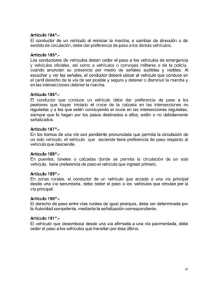 45
Artículo 184º.-
El conductor de un vehículo al reiniciar la marcha, o cambiar de dirección o de
sentido de circulación, debe dar preferencia de paso a los demás vehículos.
Artículo 185º.-
Los conductores de vehículos deben ceder el paso a los vehículos de emergencia
y vehículos oficiales, así como a vehículos o convoyes militares o de la policía,
cuando anuncien su presencia por medio de señales audibles y visibles. Al
escuchar y ver las señales, el conductor deberá ubicar al vehículo que conduce en
el carril derecho de la vía de ser posible y seguro y detener o disminuir la marcha y
en las intersecciones detener la marcha.
Artículo 186º.-
El conductor que conduce un vehículo debe dar preferencia de paso a los
peatones que hayan iniciado el cruce de la calzada en las intersecciones no
reguladas y a los que estén concluyendo el cruce en las intersecciones reguladas,
siempre que lo hagan por los pasos destinados a ellos, estén o no debidamente
señalizados.
Artículo 187º.-
En los tramos de una vía con pendiente pronunciada que permita la circulación de
un solo vehículo, el vehículo que asciende tiene preferencia de paso respecto al
vehículo que desciende.
Artículo 188º.-
En puentes, túneles o calzadas donde se permita la circulación de un solo
vehículo, tiene preferencia de paso el vehículo que ingresó primero.
Artículo 189º.-
En zonas rurales, el conductor de un vehículo que accede a una vía principal
desde una vía secundaria, debe ceder el paso a los vehículos que circulan por la
vía principal.
Artículo 190º.-
El derecho de paso entre vías rurales de igual jerarquía, debe ser determinada por
la Autoridad competente, mediante la señalización correspondiente.
Artículo 191º.-
El vehículo que desemboca desde una vía afirmada a una vía pavimentada, debe
ceder el paso a los vehículos que transitan por ésta última.
 