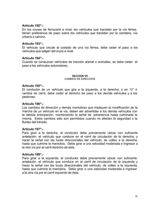 46
Artículo 192º.-
En los cruces de ferrocarril a nivel, los vehículos que transitan por la vía férrea,
tienen preferencia de paso sobre los vehículos que transiten por la carretera, vía
urbana o camino.
Artículo 193º.-
El vehículo que circule al costado de una vía férrea, debe ceder el paso a los
vehículos que salgan del cruce a nivel.
Artículo 194º.-
Cuando se conduzcan vehículos de tracción animal o animales, se debe ceder el
paso a los vehículos automotores.
SECCION VII
CAMBIOS DE DIRECCION
Artículo 195º.-
El conductor de un vehículo que gira a la izquierda, a la derecha, o en “U” ó
cambia de carril, debe ceder el derecho de paso a los demás vehículos y a los
peatones.
Artículo 196º.-
Los cambios de dirección y demás maniobras que impliquen la modificación de la
marcha de un vehículo en la vía, deben ser advertidas a los demás vehículos con
la debida anticipación, manteniendo la señal de advertencia hasta culminada la
misma. Estos cambios sólo son permitidos cuando no afecten la seguridad o la
fluidez del tránsito.
Artículo 197º.-
Para girar a la derecha, el conductor debe previamente ubicar con suficiente
antelación, el vehículo que conduce en el carril de circulación de la derecha, y
hacer la señal con las luces direccionales del vehículo, de volteo a la derecha,
hasta que culmine la maniobra. Debe girar a una velocidad moderada e Ingresar a
la otra vía por el carril derecho de ésta.
Artículo 198º.-
Para girar a la izquierda, el conductor debe previamente ubicar con suficiente
antelación, el vehículo que conduce en el carril de circulación de la izquierda y
hacer la señal con las luces direccionales del vehículo, de volteo a la izquierda,
hasta que culmine la maniobra. Debe girar a una velocidad moderada e ingresar
a la otra vía por el carril izquierdo de ésta.
 