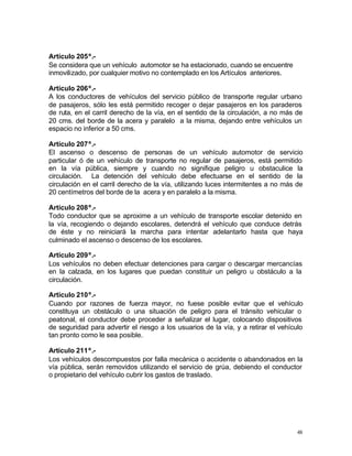 48
Artículo 205º.-
Se considera que un vehículo automotor se ha estacionado, cuando se encuentre
inmovilizado, por cualquier motivo no contemplado en los Artículos anteriores.
Artículo 206º.-
A los conductores de vehículos del servicio público de transporte regular urbano
de pasajeros, sólo les está permitido recoger o dejar pasajeros en los paraderos
de ruta, en el carril derecho de la vía, en el sentido de la circulación, a no más de
20 cms. del borde de la acera y paralelo a la misma, dejando entre vehículos un
espacio no inferior a 50 cms.
Artículo 207º.-
El ascenso o descenso de personas de un vehículo automotor de servicio
particular ó de un vehículo de transporte no regular de pasajeros, está permitido
en la vía pública, siempre y cuando no signifique peligro u obstaculice la
circulación. La detención del vehículo debe efectuarse en el sentido de la
circulación en el carril derecho de la vía, utilizando luces intermitentes a no más de
20 centímetros del borde de la acera y en paralelo a la misma.
Artículo 208º.-
Todo conductor que se aproxime a un vehículo de transporte escolar detenido en
la vía, recogiendo o dejando escolares, detendrá el vehículo que conduce detrás
de éste y no reiniciará la marcha para intentar adelantarlo hasta que haya
culminado el ascenso o descenso de los escolares.
Artículo 209º.-
Los vehículos no deben efectuar detenciones para cargar o descargar mercancías
en la calzada, en los lugares que puedan constituir un peligro u obstáculo a la
circulación.
Artículo 210º.-
Cuando por razones de fuerza mayor, no fuese posible evitar que el vehículo
constituya un obstáculo o una situación de peligro para el tránsito vehicular o
peatonal, el conductor debe proceder a señalizar el lugar, colocando dispositivos
de seguridad para advertir el riesgo a los usuarios de la vía, y a retirar el vehículo
tan pronto como le sea posible.
Artículo 211º.-
Los vehículos descompuestos por falla mecánica o accidente o abandonados en la
vía pública, serán removidos utilizando el servicio de grúa, debiendo el conductor
o propietario del vehículo cubrir los gastos de traslado.
 