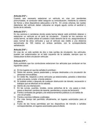 49
Artículo 212º.-
Cuando sea necesario estacionar un vehículo en vías con pendientes
pronunciadas, el conductor debe asegurar su inmovilización, mediante su sistema
de frenos y otros dispositivos adecuados a tal fin. En zonas urbanas, las ruedas
delanteras del vehículo deben colocarse en ángulo agudo contra el sardinel ó
borde de la calzada.
Artículo 213º.-
En los caminos o carreteras donde exista berma lateral, está prohibido detener o
estacionar un vehículo en el carril de circulación. Cuando en los caminos no
exista berma, se debe utilizar el costado o lado derecho de la vía, asegurándose el
paso normal de otros vehículos y que el vehículo sea visible a una distancia
aproximada de 100 metros en ambos sentidos, con la correspondiente
señalización.
Artículo 214º.-
En vías de un solo sentido de dos o más carriles de circulación, los vehículos
pueden ser estacionados en el lado izquierdo de la calzada, siempre que no
obstaculicen la libre circulación vehicular.
Artículo 215º.-
Está prohibido que los conductores estacionen los vehículos que conducen en los
siguientes casos:
a) En los lugares en que las señales lo prohiban;
b) Sobre las aceras, pasos peatonales y rampas destinadas a la circulación de
personas minusválidas;
c) En doble fila, respecto a otros vehículos ya estacionados, parados o detenidos
junto a la acera, cuneta o borde exterior;
d) Al costado antes o después de cualquier obstrucción de tránsito, excavación o
trabajos que se efectúen en la calzada;
e) Dentro de una intersección;
f) En las curvas, puentes, túneles, zonas estrechas de la vía, pasos a nivel,
pasos a desnivel, cambios de rasante, pendientes y cruces de ferrocarril;
g) Frente a entradas de garajes y de estacionamientos públicos ó a la salida de
una vía privada;
h) Frente a recintos militares y policiales;
i) Por más tiempo del permitido oficialmente, en lugares autorizados para el
efecto;
j) Fuera de las horas permitidas por los dispositivos de tránsito o señales
correspondientes, en lugares autorizados para el efecto;
 