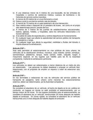 50
k) A una distancia menor de 5 metros de una bocacalle, de las entradas de
hospitales o centros de asistencia médica, cuerpos de bomberos o de
hidrantes de servicio contra incendios;
l) A menos de 20 metros de un cruce ferroviario a nivel;
m) Sobre o junto a una berma central o isla de tránsito;
n) A menos de 10 metros de un paso peatonal o de una intersección;
o) Diez metros antes o después de un paradero de buses, así como en el propio
sitio determinado para la parada del bus.
p) A menos de 3 metros de las puertas de establecimientos educacionales,
teatros, iglesias, hoteles, y hospitales, salvo los vehículos relacionados a la
función del local.
q) A la salida de salas de espectáculos y centros deportivos en funcionamiento.
r) En cualquier lugar que afecte la operatividad del servicio público de transporte
de pasajeros o carga.
s) En cualquier lugar que afecte la seguridad, visibilidad o fluidez del tránsito ó
impida observar la señalización.
Artículo 216º.-
Solo esta permitido el estacionamiento en vías públicas de zona urbana, de
vehículos de la clasificación ómnibus, microbus, casa rodante, camión, remolque,
semiremolque, plataforma, tanque, tracto camión, trailer, volquete, furgón ó
maquinaria especial, en los lugares que habilite para tal fin la Autoridad
competente, mediante la señalización pertinente.
Artículo 217º.-
Los vehículos no deben ser estacionados a menor distancia de un metro de otro
ya estacionado. Las personas no deben desplazar o empujar un vehículo bien
estacionado, con el propósito de ampliar un espacio o tratar de estacionar otro
vehículo.
Artículo 218º.-
En los terminales o estaciones de ruta de vehículos del servicio público de
transporte de pasajeros, tanto urbano como nacional, los estacionamientos
externos, deben ser determinados por la Autoridad competente.
Artículo 219º.-
Se considera el abandono de un vehículo, el hecho de dejarlo en la vía pública sin
conductor, en lugares en donde no esté prohibido el estacionamiento, por un
tiempo mayor de 48 horas. En los lugares prohibidos para el estacionamiento, se
considera el abandono de un vehículo, transcurridas 24 horas después de haberlo
dejado el conductor. En zonas rígidas, se considera el abandono de un vehículo
transcurrida una (1) hora después de haberlo dejado el conductor.
 
