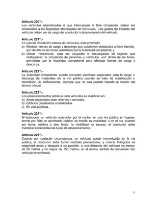 51
Artículo 220º.-
Los vehículos abandonados ó que interrumpan la libre circulación, deben ser
conducidos a los Depósitos Municipales de Vehículos. Los gastos de traslado del
vehículo deben ser de cargo del conductor o del propietario del vehículo.
Artículo 221º.-
En vías de circulación intensa de vehículos, está prohibido:
a) Efectuar faenas de carga y descarga que ocasionen obstáculos al libre tránsito,
aún dentro de las horas permitidas por la Autoridad competente; y
b) Ubicar mercancías, para ser cargadas o descargadas en lugares que
obstaculicen la circulación de personas y vehículos, aún dentro de las horas
permitidas por la Autoridad competente para efectuar faenas de carga y
descarga.
Artículo 222º.-
La Autoridad competente, puede conceder permisos especiales para la carga o
descarga de materiales en la vía pública cuando se trate de construcción o
demolición de edificaciones, siempre que no sea posible hacerlo al interior del
terreno o local.
Artículo 223º.-
Los estacionamientos públicos para vehículos se clasifican en:
a) Areas especiales sean abiertas o cerradas.
b) Edificios construidos o habilitados.
c) En vías públicas.
Artículo 224º.-
Al estacionar un vehículo automotor por la noche, en una vía pública en lugares
donde por falta de alumbrado público se impide su visibilidad, o en el día, cuando
por lluvia, neblina ú otro factor, la visibilidad es escasa, el conductor debe
mantener encendidas las luces de estacionamiento.
Artículo 225º.-
Cuando por cualquier circunstancia, un vehículo queda inmovilizado en la vía
pública, el conductor debe tomar medidas precautorias, y colocar triángulos de
seguridad antes y después a su posición, a una distancia del vehículo no menor
de 50 metros y no mayor de 150 metros, en el mismo sentido de circulación del
vehículo inmovilizado.
 