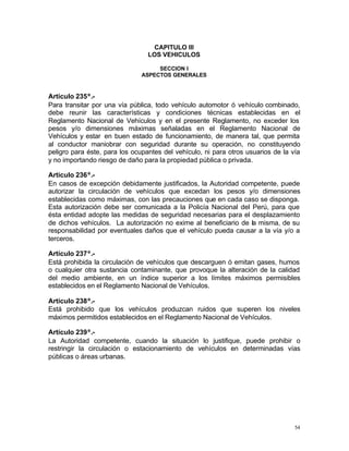 54
CAPITULO III
LOS VEHICULOS
SECCION I
ASPECTOS GENERALES
Artículo 235º.-
Para transitar por una vía pública, todo vehículo automotor ó vehículo combinado,
debe reunir las características y condiciones técnicas establecidas en el
Reglamento Nacional de Vehículos y en el presente Reglamento, no exceder los
pesos y/o dimensiones máximas señaladas en el Reglamento Nacional de
Vehículos y estar en buen estado de funcionamiento, de manera tal, que permita
al conductor maniobrar con seguridad durante su operación, no constituyendo
peligro para éste, para los ocupantes del vehículo, ni para otros usuarios de la vía
y no importando riesgo de daño para la propiedad pública o privada.
Articulo 236º.-
En casos de excepción debidamente justificados, la Autoridad competente, puede
autorizar la circulación de vehículos que excedan los pesos y/o dimensiones
establecidas como máximas, con las precauciones que en cada caso se disponga.
Esta autorización debe ser comunicada a la Policía Nacional del Perú, para que
ésta entidad adopte las medidas de seguridad necesarias para el desplazamiento
de dichos vehículos. La autorización no exime al beneficiario de la misma, de su
responsabilidad por eventuales daños que el vehículo pueda causar a la vía y/o a
terceros.
Artículo 237º.-
Está prohibida la circulación de vehículos que descarguen ó emitan gases, humos
o cualquier otra sustancia contaminante, que provoque la alteración de la calidad
del medio ambiente, en un índice superior a los límites máximos permisibles
establecidos en el Reglamento Nacional de Vehículos.
Artículo 238º.-
Está prohibido que los vehículos produzcan ruidos que superen los niveles
máximos permitidos establecidos en el Reglamento Nacional de Vehículos.
Artículo 239º.-
La Autoridad competente, cuando la situación lo justifique, puede prohibir o
restringir la circulación o estacionamiento de vehículos en determinadas vías
públicas o áreas urbanas.
 