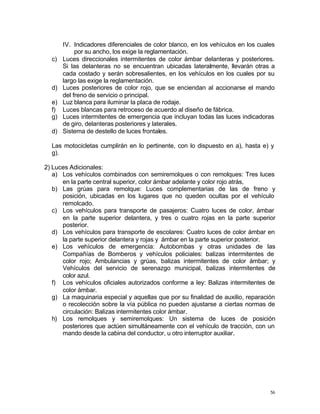 56
IV. Indicadores diferenciales de color blanco, en los vehículos en los cuales
por su ancho, los exige la reglamentación.
c) Luces direccionales intermitentes de color ámbar delanteras y posteriores.
Si las delanteras no se encuentran ubicadas lateralmente, llevarán otras a
cada costado y serán sobresalientes, en los vehículos en los cuales por su
largo las exige la reglamentación.
d) Luces posteriores de color rojo, que se enciendan al accionarse el mando
del freno de servicio o principal.
e) Luz blanca para iluminar la placa de rodaje.
f) Luces blancas para retroceso de acuerdo al diseño de fábrica.
g) Luces intermitentes de emergencia que incluyan todas las luces indicadoras
de giro, delanteras posteriores y laterales.
d) Sistema de destello de luces frontales.
Las motocicletas cumplirán en lo pertinente, con lo dispuesto en a), hasta e) y
g).
2) Luces Adicionales:
a) Los vehículos combinados con semiremolques o con remolques: Tres luces
en la parte central superior, color ámbar adelante y color rojo atrás,
b) Las grúas para remolque: Luces complementarias de las de freno y
posición, ubicadas en los lugares que no queden ocultas por el vehículo
remolcado.
c) Los vehículos para transporte de pasajeros: Cuatro luces de color, ámbar
en la parte superior delantera, y tres o cuatro rojas en la parte superior
posterior.
d) Los vehículos para transporte de escolares: Cuatro luces de color ámbar en
la parte superior delantera y rojas y ámbar en la parte superior posterior.
e) Los vehículos de emergencia: Autobombas y otras unidades de las
Compañías de Bomberos y vehículos policiales: balizas intermitentes de
color rojo; Ambulancias y grúas, balizas intermitentes de color ámbar; y
Vehículos del servicio de serenazgo municipal, balizas intermitentes de
color azul.
f) Los vehículos oficiales autorizados conforme a ley: Balizas intermitentes de
color ámbar.
g) La maquinaria especial y aquellas que por su finalidad de auxilio, reparación
o recolección sobre la vía pública no pueden ajustarse a ciertas normas de
circulación: Balizas intermitentes color ámbar.
h) Los remolques y semiremolques: Un sistema de luces de posición
posteriores que actúen simultáneamente con el vehículo de tracción, con un
mando desde la cabina del conductor, u otro interruptor auxiliar.
 