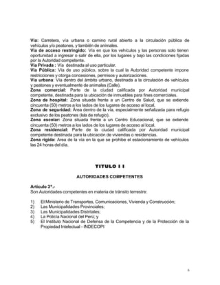 6
Vía: Carretera, vía urbana o camino rural abierto a la circulación pública de
vehículos y/o peatones, y también de animales.
Vía de acceso restringido: Vía en que los vehículos y las personas solo tienen
oportunidad a ingresar o salir de ella, por los lugares y bajo las condiciones fijadas
por la Autoridad competente.
Vía Privada : Vía destinada al uso particular.
Vía Pública: Vía de uso público, sobre la cual la Autoridad competente impone
restricciones y otorga concesiones, permisos y autorizaciones.
Vía urbana: Vía dentro del ámbito urbano, destinada a la circulación de vehículos
y peatones y eventualmente de animales (Calle).
Zona comercial: Parte de la ciudad calificada por Autoridad municipal
competente, destinada para la ubicación de inmuebles para fines comerciales.
Zona de hospital: Zona situada frente a un Centro de Salud, que se extiende
cincuenta (50) metros a los lados de los lugares de acceso al local.
Zona de seguridad: Área dentro de la vía, especialmente señalizada para refugio
exclusivo de los peatones (Isla de refugio).
Zona escolar: Zona situada frente a un Centro Educacional, que se extiende
cincuenta (50) metros a los lados de los lugares de acceso al local.
Zona residencial: Parte de la ciudad calificada por Autoridad municipal
competente destinada para la ubicación de viviendas o residencias.
Zona rígida: Area de la vía en la que se prohibe el estacionamiento de vehículos
las 24 horas del día.
TITULO I ITITULO I I
AUTORIDADES COMPETENTES
Artículo 3º.-
Son Autoridades competentes en materia de tránsito terrestre:
1) El Ministerio de Transportes, Comunicaciones, Vivienda y Construcción;
2) Las Municipalidades Provinciales;
3) Las Municipalidades Distritales;
4) La Policía Nacional del Perú; y
5) El Instituto Nacional de Defensa de la Competencia y de la Protección de la
Propiedad Intelectual - INDECOPI
 