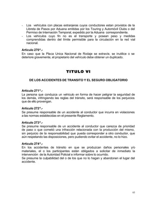 63
- Los vehículos con placas extranjeras cuyos conductores estan provistos de la
Libreta de Pasos por Aduana emitidas por los Touring y Automóvil Clubs o del
Permiso de Internación Temporal, expedido por la Aduana correspondiente.
- Los vehículos cuyo fin no es el transporte y posean peso y medidas
comprendidas dentro del límite permisible para la circulación en la red vial
nacional.
Artículo 270º.-
En caso que la Placa Unica Nacional de Rodaje se extravíe, se inutilice o se
deteriore gravemente, el propietario del vehículo debe obtener un duplicado.
TITULO VITITULO VI
DE LOS ACCIDENTES DE TRANSITO Y EL SEGURO OBLIGATORIO
Artículo 271º.-
La persona que conduzca un vehículo en forma de hacer peligrar la seguridad de
los demás, infringiendo las reglas del tránsito, será responsable de los perjuicios
que de ello provengan.
Artículo 272º.-
Se presume responsable de un accidente al conductor que incurra en violaciones
a las normas establecidas en el presente Reglamento.
Artículo 273º.-
Se presume responsable de un accidente al conductor que carezca de prioridad
de paso o que cometió una infracción relacionada con la producción del mismo,
sin perjuicio de la responsabilidad que pueda corresponder a otro conductor, que
aún respetando las disposiciones, pero pudiendo evitar el accidente, no lo hizo.
Artículo 274º.-
En los accidentes de tránsito en que se produzcan daños personales y/o
materiales, el o los participantes están obligados a solicitar de inmediato la
intervención de la Autoridad Policial e informar sobre lo ocurrido.
Se presume la culpabilidad del o de los que no lo hagan y abandonen el lugar del
accidente.
 