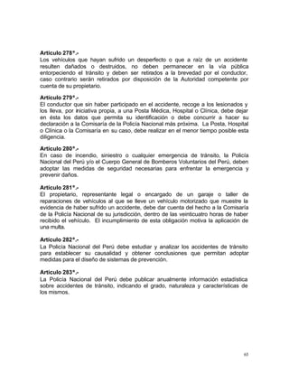 65
Artículo 278º.-
Los vehículos que hayan sufrido un desperfecto o que a raíz de un accidente
resulten dañados o destruidos, no deben permanecer en la vía pública
entorpeciendo el tránsito y deben ser retirados a la brevedad por el conductor,
caso contrario serán retirados por disposición de la Autoridad competente por
cuenta de su propietario.
Artículo 279º.-
El conductor que sin haber participado en el accidente, recoge a los lesionados y
los lleva, por iniciativa propia, a una Posta Médica, Hospital o Clínica, debe dejar
en ésta los datos que permita su identificación o debe concurrir a hacer su
declaración a la Comisaría de la Policía Nacional más próxima. La Posta, Hospital
o Clínica o la Comisaría en su caso, debe realizar en el menor tiempo posible esta
diligencia.
Artículo 280º.-
En caso de incendio, siniestro o cualquier emergencia de tránsito, la Policía
Nacional del Perú y/o el Cuerpo General de Bomberos Voluntarios del Perú, deben
adoptar las medidas de seguridad necesarias para enfrentar la emergencia y
prevenir daños.
Artículo 281º.-
El propietario, representante legal o encargado de un garaje o taller de
reparaciones de vehículos al que se lleve un vehículo motorizado que muestre la
evidencia de haber sufrido un accidente, debe dar cuenta del hecho a la Comisaría
de la Policía Nacional de su jurisdicción, dentro de las veinticuatro horas de haber
recibido el vehículo. El incumplimiento de esta obligación motiva la aplicación de
una multa.
Artículo 282º.-
La Policía Nacional del Perú debe estudiar y analizar los accidentes de tránsito
para establecer su causalidad y obtener conclusiones que permitan adoptar
medidas para el diseño de sistemas de prevención.
Artículo 283º.-
La Policía Nacional del Perú debe publicar anualmente información estadística
sobre accidentes de tránsito, indicando el grado, naturaleza y características de
los mismos.
 