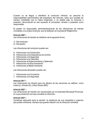67
Cuando no se llegue a identificar al conductor infractor, se presume la
responsabilidad administrativa del propietario del vehículo, salvo que acredite de
manera indubitable que lo había enajenado, o no estaba bajo su tenencia o
posesión, denunciando en ese supuesto al comprador, tenedor o poseedor como
responsable.
El peatón es responsable administrativamente de las infracciones de tránsito
vinculadas a su propia conducta, que se tipifiquen en el presente Reglamento.
Artículo 290º.-
Las infracciones de tránsito se clasifican de la siguiente forma:
1) Del conductor
2) Del peatón.
Las infracciones del conductor pueden ser:
A. Infracciones a la Conducción,
B. Infracciones a los Dispositivos de Control,
C. Infracciones a la Seguridad,
D. Infracciones a la Velocidad,
E. Infracciones al Estacionamiento y Detención
F. Infracciones a la Documentación.
G. Infracciones al Medio Ambiente.
Las infracciones del peatón pueden ser:
A. Infracciones a la Circulación.
B. Infracciones a la Seguridad.
Artículo 291º.-
Las infracciones de tránsito para los efectos de las sanciones se califican como
Leves (L), Graves (G), y Muy Graves (MG).
Artículo 292º.-
Las infracciones de tránsito son sancionadas por la Autoridad Municipal Provincial,
en cuya jurisdicción se haya cometido la infracción.
Artículo 293º.-
Constituye atenuante para la sanción la existencia de una necesidad o urgencia
que pueda verificarse, siempre que guarde relación con la infracción cometida.
 