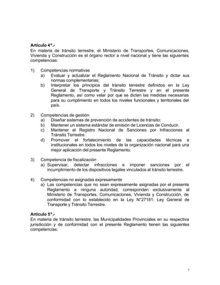 7
Artículo 4º.-
En materia de tránsito terrestre, el Ministerio de Transportes, Comunicaciones,
Vivienda y Construcción es el órgano rector a nivel nacional y tiene las siguientes
competencias:
1) Competencias normativas
a) Evaluar y actualizar el Reglamento Nacional de Tránsito y dictar sus
normas complementarias;
b) Interpretar los principios del tránsito terrestre definidos en la Ley
General de Transporte y Tránsito Terrestre y en el presente
Reglamento, así como velar por que se dicten las medidas necesarias
para su cumplimiento en todos los niveles funcionales y territoriales del
país.
2) Competencias de gestión
a) Diseñar sistemas de prevención de accidentes de tránsito;
b) Mantener un sistema estándar de emisión de Licencias de Conducir.
c) Mantener el Registro Nacional de Sanciones por Infracciones al
Tránsito Terrestre.
d) Promover el fortalecimiento de las capacidades técnicas e
institucionales en todos los niveles de la organización nacional para una
mejor aplicación del presente Reglamento.
3) Competencia de fiscalización
a) Supervisar, detectar infracciones e imponer sanciones por el
incumplimiento de los dispositivos legales vinculados al tránsito terrestre.
4) Competencias no asignadas expresamente
a) Las competencias que no sean expresamente asignadas por el presente
Reglamento a ninguna autoridad, corresponden exclusivamente al
Ministerio de Transportes, Comunicaciones, Vivienda y Construcción, de
conformidad con lo establecido en la Ley N°27181: Ley General de
Transporte y Tránsito Terrestre.
Artículo 5º.-
En materia de tránsito terrestre, las Municipalidades Provinciales en su respectiva
jurisdicción y de conformidad con el presente Reglamento tienen las siguientes
competencias:
 