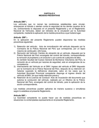 74
CAPITULO II
MEDIDAS PREVENTIVAS
Artículo 298º.-
Los vehículos que no reúnan las condiciones establecidas para circular,
entorpezcan el tránsito o atenten contra la seguridad de los demás usuarios de la
vía, contraviniendo lo dispuesto en el presente Reglamento y en el Reglamento
Nacional de Vehículos, deben ser retirados de la circulación por la Autoridad
competente, mediante la aplicación de la medida preventiva a que hubiere lugar.
Artículo 299º.-
En la aplicación del presente Reglamento pueden disponerse las medidas
preventivas siguientes:
1) Retención del vehículo: Acto de inmovilización del vehículo dispuesto por la
Comisaría de la Policía Nacional del Perú que corresponda, por un lapso
máximo de veinticuatro (24) horas,
2) Remoción del Vehículo: Cambio de ubicación de un vehículo, dispuesto por la
Policía Nacional del Perú encargada del control del tránsito, correspondiendo
la remoción al propietario o al conductor o por cuenta de cualquiera de ellos.
Es también facultad del Cuerpo General de Bomberos Voluntarios del Perú, la
remoción de un vehículo por razones de seguridad, solo en emergencias de su
competencia.
3) Internamiento del Vehículo en el DMV: Ingreso del vehículo al DMV dispuesto
por la Comisaría de la Policía Nacional del Perú, después de su retención sin
haberse superado la deficiencia observada, salvo en los casos que la
Autoridad Municipal Provincial competente disponga el ingreso directo del
vehículo al DMV, sin que medie retención previa y
4) Retención de la Licencia de Conducir: Acto de incautación del documento que
autoriza la conducción del vehículo, realizado por un Efectivo de la Policía
Nacional del Perú, encargado del control de tránsito, para la aplicación de la
acción correspondiente.
Las medidas preventivas pueden aplicarse de manera sucesiva o simultánea
según lo establece el presente Reglamento.
Artículo 300°.-
La Autoridad competente no puede hacer uso de medidas preventivas en
situaciones no contempladas expresamente en el presente Reglamento.
 