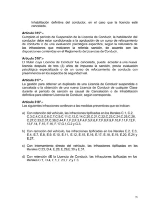 79
Inhabilitación definitiva del conductor, en el caso que la licencia esté
cancelada.
Artículo 315º.-
Cumplido el período de Suspensión de la Licencia de Conducir, la habilitación del
conductor debe estar condicionada a la aprobación de un curso de reforzamiento
de conducta o de una evaluación psicológica específica, según la naturaleza de
las infracciones que motivaron la referida sanción, de acuerdo con las
disposiciones contenidas en el Reglamento de Licencias de Conducir.
Artículo 316º.-
El titular cuya Licencia de Conducir fue cancelada, puede acceder a una nueva
licencia después de tres (3) años de impuesta la sanción, previa evaluación
psicológica especializada o de un curso de reforzamiento de conducta con
preeminencia en los aspectos de seguridad vial.
Artículo 317°.-
La gestión para obtener un duplicado de una Licencia de Conducir suspendida o
cancelada o la obtención de una nueva Licencia de Conducir de cualquier Clase
durante el período de sanción es causal de Cancelación o de Inhabilitación
definitiva para obtener Licencia de Conducir, según corresponda.
Artículo 318°.-
Las siguientes infracciones conllevan a las medidas preventivas que se indican:
a) Con retención del vehículo, las infracciones tipificadas en los literales C.1, C.2,
C.3,C.4,C.5,C.6,C.7,C.9,C.11,C.12,C.14,C.20,C.21,C.22,C.23,C.24,C.25,C.26,
C.27,C.33,C.37,C.38,C.44,F.1,F.2,F.3,F.4,F.5,F.6,F.7,F.8,F.9,F.10,F.11,F.12,F.
13,F.14, F.15, F.16, F.17,G.1,G.2 y G.3.
b) Con remoción del vehículo, las infracciones tipificadas en los literales E.2, E.3,
E.4, E.7, E.8, E.9, E.10, E.11, E.12, E.15, E.16, E.17, E.18, E.19, E.20, E.24 y
E.27.
c) Con internamiento directo del vehículo, las infracciones tipificadas en los
literales C.23, D.4, E.28, E.29,E.30 y E.31.
d) Con retención dE la Licencia de Conducir, las infracciones tipificadas en los
literales C.1, D.4, E.1, E.23, F.2 y F.3.
 