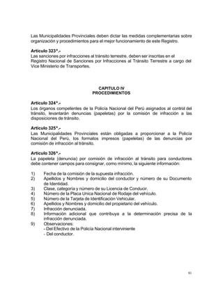 81
Las Municipalidades Provinciales deben dictar las medidas complementarias sobre
organización y procedimientos para el mejor funcionamiento de este Registro.
Artículo 323º.-
Las sanciones por infracciones al tránsito terrestre, deben ser inscritas en el
Registro Nacional de Sanciones por Infracciones al Tránsito Terrestre a cargo del
Vice Ministerio de Transportes.
CAPITULO IV
PROCEDIMIENTOS
Artículo 324º.-
Los órganos competentes de la Policía Nacional del Perú asignados al control del
tránsito, levantarán denuncias (papeletas) por la comisión de infracción a las
disposiciones de tránsito.
Artículo 325º.-
Las Municipalidades Provinciales están obligadas a proporcionar a la Policía
Nacional del Perú, los formatos impresos (papeletas) de las denuncias por
comisión de infracción al tránsito.
Artículo 326º.-
La papeleta (denuncia) por comisión de infracción al tránsito para conductores
debe contener campos para consignar, como mínimo, la siguiente información:
1) Fecha de la comisión de la supuesta infracción.
2) Apellidos y Nombres y domicilio del conductor y número de su Documento
de Identidad.
3) Clase, categoría y número de su Licencia de Conducir.
4) Número de la Placa Unica Nacional de Rodaje del vehículo.
5) Número de la Tarjeta de Identificación Vehicular.
6) Apellidos y Nombres y domicilio del propietario del vehículo.
7) Infracción denunciada.
8) Información adicional que contribuya a la determinación precisa de la
infracción denunciada.
9) Observaciones:
- Del Efectivo de la Policía Nacional interviniente
- Del conductor.
 