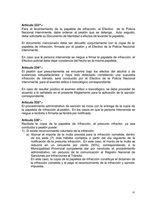 85
Artículo 333º.-
Para el levantamiento de la papeleta de infracción, el Efectivo de la Policía
Nacional interviniente, debe ordenar al peatón que se detenga. Acto seguido,
debe solicitarle su Documento de Identidad a efectos de levantar la papeleta.
El documento mencionado debe ser devuelto conjuntamente con la copia de la
papeleta de infracción, firmada por el peatón y el Efectivo de la Policía Nacional
interviniente.
En caso que la persona intervenida se niegue a firmar la papeleta de infracción, el
Efectivo policial debe dejar constancia del hecho en la misma papeleta.
Artículo 334º.-
El peatón que presuntamente se encuentre bajo los efectos del alcohol o de
sustancias estupefacientes y haya sido detectado cometiendo una supuesta
infracción de tránsito, será conducido por el Efectivo de la Policía Nacional
interviniente, para el examen etílico o toxicológico correspondiente.
En caso de resultar positivo el examen etílico o toxicológico, se debe proceder de
acuerdo a lo señalado en el presente Reglamento para la aplicación de la sanción
correspondiente.
Artículo 335º.-
El procedimiento administrativo de sanción se inicia con la entrega de la copia de
la papeleta de infracción al peatón. En los casos en que la persona intervenida se
niegue a recibirla o firmarla se tendrá por notificada.
Artículo 336°.-
Recibida la copia de la papeleta de infracción, el presunto infractor, ya sea
conductor o peatón puede:
1) Si existe reconocimiento voluntario de la infracción.
a) Abonar el importe de la multa prevista para la infracción cometida, dentro
de los siete (7) días hábiles contados a partir del día siguiente de la
notificación de la presunta infracción. En este caso, el monto de la multa se
reducirá en un cincuenta por ciento (50%), correspondiendo a la
Municipalidad Provincial competente dar por concluido el procedimiento
administrativo, sin perjuicio de la comunicación al Registro Nacional de
Sanciones por Infracciones al Tránsito.
En este caso, la copia de la papeleta de infracción constituye el dictamen de
la infracción cometida y el pago el reconocimiento de la infracción y sanción
impuesta.
 