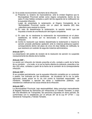 86
2) Si no existe reconocimiento voluntario de la infracción.
a) Presentar su reclamo de improcedencia ante la Unidad Orgánica que la
Municipalidad Provincial señale como órgano competente, dentro de los
siete (7) días hábiles contados a partir del día siguiente de la notificación de
la supuesta infracción.
Luego de presentada la reclamación, el Organo Competente de la
Municipalidad Provincial cuenta con un plazo de sesenta (60) días
calendario para resolver la misma.
b) En caso de desestimarse la reclamación, la sanción tendrá que ser
impuesta a través de una Resolución del órgano competente.
c) En caso de no resolverse la reclamación de improcedencia en el plazo
establecido, se tendrá por no denunciada ni cometida la supuesta
infracción.
d) Contra la resolución que declara desestimada la reclamación e impone la
sanción procede plantearse apelación ante la instancia jerárquica superior
correspondiente dentro del plazo de cinco (5) días hábiles de notificada, la
que resolverá con carácter de segunda instancia administrativa.
Artículo 337º.-
La presentación del pedido de revisión de la resolución de sanción no suspende
necesariamente los efectos de la medida.
Artículo 338°.-
La acción por infracción de tránsito prescribe al año, contado a partir de la fecha
de su comisión; y la multa, si no se ha hecho efectiva la cobranza, prescribe a los
dos (02) años, contados a partir de la fecha de la comisión de la correspondiente
infracción.
Artículo 339°.-
Si se constata pericialmente, que la supuesta infracción cometida por un conductor
o peatón, fue motivada por las condiciones de circulación de la vía, la parte
agraviada puede actuar en la vía civil contra la Autoridad responsable de
mantener, rehabilitar o ejecutar las obras o instalaciones públicas, cuya
inexistencia o deficiencia fue causa directa de la infracción.
Artículo 340°.-
La Municipalidad Provincial, bajo responsabilidad, debe comunicar mensualmente
al Registro Nacional de Sanciones por Infracciones al Tránsito Terrestre, a cargo
del Vice Ministerio de Transportes, las sanciones impuestas en dicho período, de
conformidad con lo establecido por el artículo 28° de la Ley Nº 27181 – Ley
General de Transporte y Tránsito Terrestre.
 