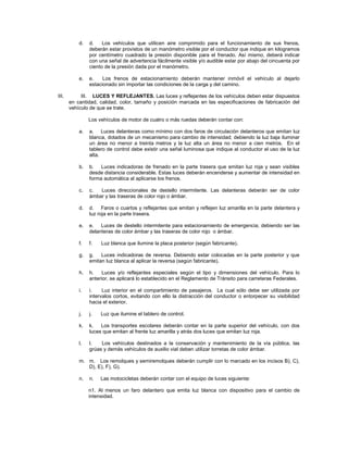 d.   d.    Los vehículos que utilicen aire comprimido para el funcionamiento de sus frenos,
                deberán estar provistos de un manómetro visible por el conductor que indique en kilogramos
                por centímetro cuadrado la presión disponible para el frenado. Así mismo, deberá indicar
                con una señal de advertencia fácilmente visible y/o audible estar por abajo del cincuenta por
                ciento de la presión dada por el manómetro.

           e.   e.    Los frenos de estacionamiento deberán mantener inmóvil el vehículo al dejarlo
                estacionado sin importar las condiciones de la carga y del camino.

III.        III. LUCES Y REFLEJANTES. Las luces y reflejantes de los vehículos deben estar dispuestos
       en cantidad, calidad, color, tamaño y posición marcada en las especificaciones de fabricación del
       vehículo de que se trate.

                Los vehículos de motor de cuatro o más ruedas deberán contar con:

           a.   a. Luces delanteras como mínimo con dos faros de circulación delanteros que emitan luz
                blanca, dotados de un mecanismo para cambio de intensidad; debiendo la luz baja iluminar
                un área no menor a treinta metros y la luz alta un área no menor a cien metros. En el
                tablero de control debe existir una señal luminosa que indique al conductor el uso de la luz
                alta.

           b.   b. Luces indicadoras de frenado en la parte trasera que emitan luz roja y sean visibles
                desde distancia considerable. Estas luces deberán encenderse y aumentar de intensidad en
                forma automática al aplicarse los frenos.

           c.   c.  Luces direccionales de destello intermitente. Las delanteras deberán ser de color
                ámbar y las traseras de color rojo o ámbar.

           d.   d. Faros o cuartos y reflejantes que emitan y reflejen luz amarilla en la parte delantera y
                luz roja en la parte trasera.

           e.   e. Luces de destello intermitente para estacionamiento de emergencia; debiendo ser las
                delanteras de color ámbar y las traseras de color rojo o ámbar.

           f.   f.   Luz blanca que ilumine la placa posterior (según fabricante).

           g.   g.   Luces indicadoras de reversa. Debiendo estar colocadas en la parte posterior y que
                emitan luz blanca al aplicar la reversa (según fabricante).

           h.   h.    Luces y/o reflejantes especiales según el tipo y dimensiones del vehículo. Para lo
                anterior, se aplicará lo establecido en el Reglamento de Tránsito para carreteras Federales.

           i.   i.    Luz interior en el compartimiento de pasajeros. La cual sólo debe ser utilizada por
                intervalos cortos, evitando con ello la distracción del conductor o entorpecer su visibilidad
                hacia el exterior.

           j.   j.   Luz que ilumine el tablero de control.

           k.   k.   Los transportes escolares deberán contar en la parte superior del vehículo, con dos
                luces que emitan al frente luz amarilla y atrás dos luces que emitan luz roja.

           l.   l.   Los vehículos destinados a la conservación y mantenimiento de la vía pública, las
                grúas y demás vehículos de auxilio vial deben utilizar torretas de color ámbar.

           m. m. Los remolques y semiremolques deberán cumplir con lo marcado en los incisos B), C),
              D), E), F), G).

           n.   n.   Las motocicletas deberán contar con el equipo de luces siguiente:

                n1. Al menos un faro delantero que emita luz blanca con dispositivo para el cambio de
                intensidad.
 