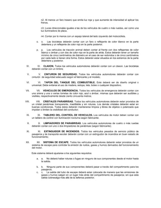 n2. Al menos un faro trasero que emita luz roja y que aumente de intensidad al aplicar los
                 frenos.

                 n3. Luces direccionales iguales a las de los vehículos de cuatro o más ruedas, así como una
                 luz iluminadora de placa.

                 n4. Contar por lo menos con un espejo lateral del lado izquierdo del motociclista.

            o.   o.   Las bicicletas deberán contar con un faro o reflejante de color blanco en la parte
                 delantera y un reflejante de color rojo en la parte posterior.

            p.   p.   Los vehículos de tracción animal deben contar al frente con dos reflejantes de color
                 blanco o ámbar y con dos de color rojo en la parte de atrás. Estos deberán tener un tamaño
                 mínimo de cinco centímetros de diámetro en el caso de ser redondos o de cinco centímetros
                 por cada lado si tienen otra forma. Estos deberán estar situados en los extremos de la parte
                 delantera y posterior.

 IV.         IV. CLAXON. Todos los vehículos automotores deberán contar con un claxon. Las bicicletas
        deberán contar con un timbre;

  V.           V. CINTURON DE SEGURIDAD. Todos los vehículos automotores deberán contar con
        cinturón de seguridad adecuado según el fabricante y el modelo;

 VI.          VI. TAPON DEL TANQUE DEL COMBUSTIBLE. Este deberá ser de diseño original o
        universal. Debe evitarse el uso de madera, estopa, tela, botes o cualquier dispositivo;

VII.         VII. VEHICULOS DE EMERGENCIA. Todos los vehículos de emergencia deberán contar con
        una sirena y una o varias torretas de color rojo, azul o ámbar, mismas que deberán ser audibles y
        visibles, respectivamente desde ciento cincuenta metros;

VIII.       VIII. CRISTALES PARABRISAS. Todos los vehículos automotores deberán estar provistos de
        un cristal parabrisas transparente, inastillable y sin roturas. Los demás cristales deberán estar en
        buenas condiciones. Todos éstos deberán mantenerse limpios y libres de objetos o polarizado que
        impidan o limiten la visibilidad del conductor;

 IX.         IX. TABLERO DEL CONTROL DE VEHICULOS. Los vehículos de motor deben contar con
        un tablero de control con iluminación nocturna según fabricante;

  X.         X. LIMPIADORES DE PARABRISAS. Los vehículos automotores de cuatro o más ruedas
        deberán contar con uno o dos limpiadores de parabrisas (según fabricante);

 XI.          XI. EXTINGUIDOR DE INCENDIOS. Todos los vehículos pesados de servicio público de
        pasajeros y de transporte escolar deberán contar con un extinguidor de incendios en buen estado de
        funcionamiento;

XII.         XII. SISTEMA DE ESCAPE. Todos los vehículos automotores deberán estar provistos de un
        sistema de escape para controlar la emisión de ruidos, gases y humos derivados del funcionamiento
        del motor.

        Este sistema deberá ajustarse a los siguientes requisitos:

            a.   a. No deberá haber roturas o fugas en ninguno de sus componentes desde el motor hasta
                 la salida.

            b.   b. Ninguna parte de sus componentes deberá pasar a través del compartimento para los
                 pasajeros.
            c.   c. La salida del tubo de escape deberá estar colocada de manera que las emisiones de
                 gases y humos salgan en un lugar más atrás del compartimento de pasajeros; sin que esta
                 salida sobresalga más allá de la defensa posterior.
 