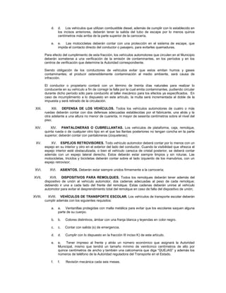 d.    d. Los vehículos que utilizan combustible diesel, además de cumplir con lo establecido en
                   los incisos anteriores, deberán tener la salida del tubo de escape por lo menos quince
                   centímetros más arriba de la parte superior de la carrocería.

             e.    e.   Las motocicletas deberán contar con una protección en el sistema de escape, que
                   impida el contacto directo del conductor o pasajero, para evitarles quemaduras.

         Para efecto del cumplimiento de esta fracción, los vehículos automotores que circulen en el Municipio
         deberán someterse a una verificación de la emisión de contaminantes, en los períodos y en los
         centros de verificación que determine la Autoridad correspondiente.

         Siendo obligación de los conductores de vehículos evitar que estos emitan humos y gases
         contaminantes; el producir ostensiblemente contaminación al medio ambiente, será causa de
         infracción.

         El conductor o propietario contará con un término de treinta días naturales para realizar lo
         conducente en su vehículo a fin de corregir la falla por la cual emita contaminantes, pudiendo circular
         durante dicho período sólo para conducirlo al taller mecánico para los efectos ya especificados. En
         caso de incumplimiento a lo dispuesto en este artículo, la multa será incrementada al doble de la
         impuesta y será retirado de la circulación.

 XIII.        XIII. DEFENSA DE LOS VEHÍCULOS. Todos los vehículos automotores de cuatro o más
         ruedas deberán contar con dos defensas adecuadas establecidas por el fabricante, una atrás y la
         otra adelante a una altura no menor de cuarenta, ni mayor de sesenta centímetros sobre el nivel del
         piso;

 XIV.        XIV. PANTALONERAS O CUBRELLANTAS. Los vehículos de plataforma, caja, remolque,
         quinta rueda o de cualquier otro tipo en el que las llantas posteriores no tengan concha en la parte
         superior; deberán contar con pantaloneras (zoqueteras);

  XV.        XV. ESPEJOS RETROVISORES. Todo vehículo automotor deberá contar por lo menos con un
         espejo en su interior y otro en el exterior del lado del conductor. Cuando la visibilidad que ofrezca el
         espejo interior esté obstaculizada, o bien el vehículo carezca de cristal posterior, se deberá contar
         además con un espejo lateral derecho. Estos deberán estar siempre limpios y sin roturas. Las
         motocicletas, triciclos y bicicletas deberán contar sobre el lado izquierdo de los manubrios, con un
         espejo retrovisor;

 XVI.       XVI.        ASIENTOS. Deberán estar siempre unidos firmemente a la carrocería;

XVII.       XVII. DISPOSITIVOS PARA REMOLQUES. Todos los remolques deberán tener además del
         dispositivo de unión al vehículo automotor, dos cadenas adecuadas al peso de cada remolque;
         debiendo ir una a cada lado del frente del remolque. Estas cadenas deberán unirse al vehículo
         automotor para evitar el desprendimiento total del remolque en caso de falla del dispositivo de unión;

XVIII.     XVIII. VEHÍCULOS DE TRANSPORTE ESCOLAR. Los vehículos de transporte escolar deberán
         cumplir además con los siguientes requisitos:

             a.    a. Ventanillas protegidas con malla metálica para evitar que los escolares saquen alguna
                   parte de su cuerpo.

             b.    b.      Colores distintivos, ámbar con una franja blanca y leyendas en color negro.

             c.    c.      Contar con salida (s) de emergencia.

             d.    d.      Cumplir con lo dispuesto en la fracción III inciso K) de este artículo.

             e.    e.   Tener impreso al frente y atrás un número económico que asignará la Autoridad
                   Municipal, mismo que tendrá un tamaño mínimo de veinticinco centímetros de alto por
                   quince centímetros de ancho y también una calcomanía que diga “QUEJAS” y además los
                   números de teléfono de la Autoridad reguladora del Transporte en el Estado.

             f.    f.      Revisión mecánica cada seis meses.
 
