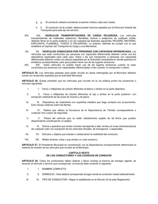 g.        g.   El conductor deberá someterse a examen médico cada seis meses.

               h.        h. El conductor de la unidad, deberá poseer licencia expedida por la Dirección Estatal del
                         Transporte para este tipo de servicio.

  XIX.          XIX.    VEHÍCULOS TRANSPORTADORES DE CARGA PELIGROSA. Los vehículos
           transportadores de materiales explosivos, flamables, tóxicos o peligrosos de cualquier índole,
           deberán llevar en la parte posterior y en los costados las leyendas siguientes: PELIGRO, MATERIAL
           EXPLOSIVO, FLAMABLE, TOXICO O PELIGROSO. Lo anterior, además de cumplir con lo que
           establece el Capítulo del Transporte de Carga y sus Maniobras;

  XX.           XX. VEHÍCULOS CONDUCIDOS POR PERSONAS CON CAPACIDAD DIFERENCIADA. Los
           vehículos que sean conducidos por personas con capacidad diferenciada deberán contar con los
           dispositivos especiales para cada caso. Estos y los que transportan a personas con capacidad
           diferenciada deberán contar con placas expedidas por la Autoridad competente en donde aparezca el
           emblema correspondiente, para que puedan hacer uso de los lugares exclusivos.
  XXI.          XXI.   Estos vehículos no podrán hacer uso de los lugares exclusivos cuando no sean
           conducidos por personas con capacidades diferenciadas o bien cuando no transporten a éstos.

ARTICULO 25. Los vehículos pesados para poder circular en áreas restringidas por el Municipio deberán
contar con el permiso expedido por la Autoridad Municipal.

ARTICULO 26. Queda prohibido que los vehículos que circulen en la vía pública porten los accesorios o
artículos siguientes:

      I.            I.    Faros o reflejantes de colores diferentes al blanco o ámbar en la parte delantera;

    II.          II. Faros o reflejantes de colores diferentes al rojo o ámbar en la parte posterior; con
           excepción solamente de las luces de reversa y de placa;

    III.         III. Dispositivos de rodamiento con superficie metálica que haga contacto con el pavimento.
           Esto incluye cadenas sobre las llantas;

   IV.          IV. Radios que utilicen la frecuencia de la Dependencia de Tránsito correspondiente o
           cualquier otro cuerpo de seguridad;

    V.           V.   Piezas del vehículo que no estén debidamente sujetas de tal forma que puedan
           desprenderse constituyendo un peligro;

   VI.          VI. Sirena o aparatos que emitan sonidos semejantes a ella, torreta y/o luces estroboscópicas
           de cualquier color con excepción de los vehículos oficiales, de emergencia o especiales;

   VII.        VII.       Artículos u objetos que impidan u obstaculicen la visibilidad del conductor;

  VIII.       VIII.       Mofles directos, rotos o que emitan un ruido excesivo.

ARTICULO 27. El Presidente Municipal en coordinación con la Dependencia correspondiente determinará el
sistema de revisión de los vehículos que circulen en el Municipio.

                                             CAPÍTULO SEXTO
                              DE LOS CONDUCTORES Y LAS LICENCIAS DE CONDUCIR

ARTICULO 28. Todos los conductores deben obtener y llevar consigo la licencia de manejar vigente, de
acuerdo al vehículo o servicio que corresponda. La licencia debe contener lo siguiente:

      I.            I.    NOMBRE COMPLETO;

    II.          II.      DOMICILIO.- Este deberá corresponder al lugar donde el conductor resida habitualmente;

    III.        III.      TIPO DE CONDUCTOR.- Según lo establecido en el Artículo 32 de este Reglamento;
 