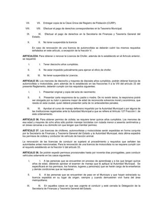 VII.        VII.    Entregar copia de la Clave Única del Registro de Población (CURP);

  VIII.        VIII.   Efectuar el pago de derechos correspondientes en la Tesorería Municipal;

   IX.          IX.     Efectuar el pago de derechos en la Secretaría de Finanzas y Tesorería General del
           Estado.

    X.           X.    No tener suspendida la licencia

           En caso de renovación de una licencia de automovilista se deberán cubrir los mismos requisitos
           señalados en este artículo, a excepción de la fracción V.

ARTICULO34. Para obtener o renovar la Licencia de Chofer, además de lo establecido en el Artículo anterior,
se requerirá:

      I.          I.   Tener dieciocho años cumplidos;

    II.          II.   No estar impedido judicialmente para ejercer el oficio de chofer;

    III.        III.   No tener suspendida la Licencia.

ARTICULO 35. Los menores de dieciocho y mayores de dieciséis años cumplidos, podrán obtener licencia de
automovilista o motociclista, pero además de lo establecido en las fracciones II a la VIII del artículo 33 del
presente Reglamento, deberán cumplir con los requisitos siguientes:

      I.          I.   Presentar original y copia del acta de nacimiento;

    II.          II. Presentar carta responsiva de su padre o madre. De no existir éstos, la responsiva podrá
           ser otorgada por su tutor o persona mayor de edad de reconocida solvencia moral y económica, que
           resida en esta ciudad, quien deberá presentar carta de no antecedentes penales;

    III.         III. Aprobar el curso de manejo defensivo impartido por la Autoridad Municipal o por alguna de
           las Instituciones registradas ante la Autoridad Municipal a que se refiere el Artículo 127 Fracción I de
           este ordenamiento.

ARTICULO 36. Para obtener permiso de ciclista, se requiere tener quince años cumplidos. Los menores de
esa edad y mayores de ocho años sólo podrán manejar bicicletas con rodada menor a sesenta centímetros y
en áreas cercanas a su domicilio sin que tengan que tramitar permiso.

ARTICULO 37. Las licencias de chóferes, automovilistas y motociclistas serán expedidas en forma conjunta
por la Secretaría de Finanzas y Tesorería General del Estado y la Autoridad Municipal, ésta última expedirá
los permisos de ciclista y conductor de vehículo de tracción animal.

La renovación de las licencias de conducir se sujetará al procedimiento y requisitos que señalen las
autoridades antes mencionadas. Para la renovación de una licencia de motociclista no se requiere cumplir con
el requisito establecido en la fracción V del artículo 33.

ARTICULO 38. Se podrán expedir permisos provisionales hasta por noventa días prorrogables, para conducir
vehículos solamente en los casos siguientes:

      I.         I. A las personas que se encuentren en proceso de aprendizaje y a los que tengan quince
           años de edad, debiendo aprobar el examen de manejo que le aplique la Autoridad Municipal. Se
           especificará en los permisos, los horarios, lugares y persona(s) que se harán cargo de la enseñanza
           y demás condiciones que se requieran;

    II.           II. A las personas que se encuentren de paso en el Municipio y que hayan extraviado su
           licencia expedida en su lugar de origen, siempre y cuando demuestren vivir fuera del área
           metropolitana;

    III.        III. En aquellos casos en que sea urgente el conducir y esté cerrada la Delegación de la
           Secretaría de Finanzas y Tesorería General del Estado.
 