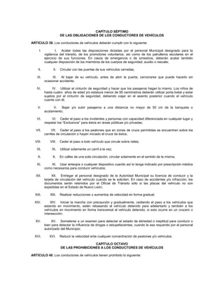 CAPÍTULO SÉPTIMO
                       DE LAS OBLIGACIONES DE LOS CONDUCTORES DE VEHÍCULOS

ARTICULO 39. Los conductores de vehículos deberán cumplir con lo siguiente:

      I.           I. Acatar todas las disposiciones dictadas por el personal Municipal designado para la
           vigilancia del tránsito, de los promotores voluntarios, así como de los patrulleros escolares en el
           ejercicio de sus funciones. En casos de emergencia o de siniestros, deberán acatar también
           cualquier disposición de los miembros de los cuerpos de seguridad, auxilio o rescate;

    II.          II.   Circular con las puertas de sus vehículos cerradas;

    III.        III. Al bajar de su vehículo, antes de abrir la puerta, cerciorarse que puede hacerlo sin
           ocasionar accidente;

   IV.           IV. Utilizar el cinturón de seguridad y hacer que los pasajeros hagan lo mismo. Los niños de
           hasta cuatro años de edad y/o estatura menor de 95 centímetros deberán utilizar porta bebé y estar
           sujetos por el cinturón de seguridad, debiendo viajar en el asiento posterior cuando el vehículo
           cuente con él;

    V.           V.   Bajar y/o subir pasajeros a una distancia no mayor de 50 cm de la banqueta o
           acotamiento;

   VI.          VI. Ceder el paso a los invidentes y personas con capacidad diferenciada en cualquier lugar y
           respetar los “Exclusivos” para éstos en áreas públicas y/o privadas;

   VII.         VII. Ceder el paso a los peatones que en zonas de cruce permitidas se encuentren sobre los
           carriles de circulación o hayan iniciado el cruce de éstos;

  VIII.       VIII.    Ceder el paso a todo vehículo que circule sobre rieles;

   IX.          IX.    Utilizar solamente un carril a la vez;

    X.          X.     En calles de una sola circulación, circular solamente en el sentido de la misma;

   XI.         XI. Usar anteojos o cualquier dispositivo cuando así lo tenga indicado por prescripción médica
           como necesarios para conducir vehículos;

   XII.          XII. Entregar al personal designado de la Autoridad Municipal su licencia de conducir y la
           tarjeta de circulación del vehículo cuando se le soliciten. En caso de accidentes y/o infracción, los
           documentos serán retenidos por el Oficial de Tránsito sólo si las placas del vehículo no son
           expedidas en el Estado de Nuevo León;

  XIII.       XIII.    Realizar reducciones o aumentos de velocidad en forma gradual;

  XIV.         XIV. Iniciar la marcha con precaución y gradualmente, cediendo el paso a los vehículos que
           estando en movimiento, estén rebasando al vehículo detenido para adelantarlo y también a los
           vehículos en movimiento en forma transversal al vehículo detenido; si esto ocurre en un crucero o
           intersección;

  XV.          XV. Someterse a un examen para detectar el estado de ebriedad o ineptitud para conducir o
           bien para detectar la influencia de drogas o estupefacientes, cuando le sea requerido por el personal
           autorizado del Municipio;

  XVI.        XVI.     Reducir la velocidad ante cualquier concentración de peatones y/o vehículos.

                                         CAPÍTULO OCTAVO
                       DE LAS PROHIBICIONES A LOS CONDUCTORES DE VEHÍCULOS

ARTICULO 40. Los conductores de vehículos tienen prohibido lo siguiente:
 
