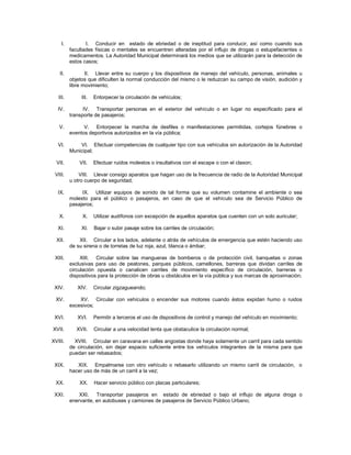 I.          I. Conducir en estado de ebriedad o de ineptitud para conducir, así como cuando sus
          facultades físicas o mentales se encuentren alteradas por el influjo de drogas o estupefacientes o
          medicamentos. La Autoridad Municipal determinará los medios que se utilizarán para la detección de
          estos casos;

   II.           II. Llevar entre su cuerpo y los dispositivos de manejo del vehículo, personas, animales u
          objetos que dificulten la normal conducción del mismo o le reduzcan su campo de visión, audición y
          libre movimiento;

   III.        III.   Entorpecer la circulación de vehículos;

   IV.          IV. Transportar personas en el exterior del vehículo o en lugar no especificado para el
          transporte de pasajeros;

   V.           V. Entorpecer la marcha de desfiles o manifestaciones permitidas, cortejos fúnebres o
          eventos deportivos autorizados en la vía pública;

   VI.        VI. Efectuar competencias de cualquier tipo con sus vehículos sin autorización de la Autoridad
          Municipal;

  VII.        VII.    Efectuar ruidos molestos o insultativos con el escape o con el claxon;

 VIII.        VIII. Llevar consigo aparatos que hagan uso de la frecuencia de radio de la Autoridad Municipal
          u otro cuerpo de seguridad;

   IX.         IX. Utilizar equipos de sonido de tal forma que su volumen contamine el ambiente o sea
          molesto para el público o pasajeros, en caso de que el vehículo sea de Servicio Público de
          pasajeros;

   X.          X.     Utilizar audífonos con excepción de aquellos aparatos que cuenten con un solo auricular;

   XI.         XI.    Bajar o subir pasaje sobre los carriles de circulación;

  XII.        XII. Circular a los lados, adelante o atrás de vehículos de emergencia que estén haciendo uso
          de su sirena o de torretas de luz roja, azul, blanca o ámbar;

 XIII.         XIII. Circular sobre las mangueras de bomberos o de protección civil, banquetas o zonas
          exclusivas para uso de peatones, parques públicos, camellones, barreras que dividan carriles de
          circulación opuesta o canalicen carriles de movimiento específico de circulación, barreras o
          dispositivos para la protección de obras u obstáculos en la vía pública y sus marcas de aproximación;

 XIV.        XIV.     Circular zigzagueando;

  XV.         XV. Circular con vehículos o encender sus motores cuando éstos expidan humo o ruidos
          excesivos;

 XVI.        XVI.     Permitir a terceros el uso de dispositivos de control y manejo del vehículo en movimiento;

XVII.        XVII.    Circular a una velocidad lenta que obstaculice la circulación normal;

XVIII.      XVIII. Circular en caravana en calles angostas donde haya solamente un carril para cada sentido
          de circulación, sin dejar espacio suficiente entre los vehículos integrantes de la misma para que
          puedan ser rebasados;

 XIX.        XIX. Empalmarse con otro vehículo o rebasarlo utilizando un mismo carril de circulación, o
          hacer uso de más de un carril a la vez;

  XX.         XX.     Hacer servicio público con placas particulares;

 XXI.         XXI.   Transportar pasajeros en estado de ebriedad o bajo el influjo de alguna droga o
          enervante, en autobuses y camiones de pasajeros de Servicio Público Urbano;
 