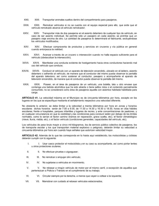 XXII.       XXII.    Transportar animales sueltos dentro del compartimiento para pasajeros;

 XXIII.      XXIII. Remolcar vehículos si no se cuenta con el equipo especial para ello, que evite que el
           vehículo remolcado alcance al vehículo remolcador;

 XXIV.       XXIV. Transportar más de dos pasajeros en el asiento delantero de cualquier tipo de vehículo, en
           caso de ser asiento individual. Se permite sólo un pasajero en cada asiento; se prohíbe que un
           pasajero viaje encima de otro. La cantidad de pasajeros lo determinará el fabricante, excluyéndose
           los vehículos modificados;

 XXV.         XXV. Efectuar compraventa de productos y servicios en cruceros y vía pública en general
           cuando entorpezca la vialidad;

 XXVI.       XXVI. Avanzar a través de un crucero o intersección cuando no halla espacio suficiente para el
           vehículo (obstaculizar la intersección);

XXVII.      XXVII. Manifestar una conducta evidente de hostigamiento hacia otros conductores haciendo mal
           uso del vehículo que conduce;

XXVIII.     XXVIII. Conducir el vehículo con un aparato de televisión encendido, ubicado en el tablero, asiento
           delantero o adherido al vehículo, de manera que el conductor del mismo pueda observar la pantalla
           del aparato televisivo; así como sostener el conductor, pasajero o acompañante el aparato de
           televisión encendido, de manera que el conductor pueda observar la pantalla del mismo.

 XXIX.       XXIX. Poseer, en el área de pasajeros de un vehículo, una botella, lata u otro envase que
           contenga una bebida alcohólica que ha sido abierta o tiene sellos rotos o el contenido parcialmente
           consumido; no se considerará como área de pasajeros aquella con asientos habitada habilitada para
           carga.

ARTICULO 41. La velocidad máxima en el Municipio es de cincuenta kilómetros por hora, excepto en los
lugares en los que se especifique mediante el señalamiento respectivo una velocidad diferente.

No obstante lo anterior, se debe limitar a la velocidad a treinta kilómetros por hora en zonas y horarios
escolares dichos horarios serán de 7:00 a 9:30, de 11:30 a 14:30 y 16:30 a 18:30, horas en días hábiles
escolares; frente a hospitales, parques infantiles y lugares de recreo, y ante concentraciones de peatones, y
en cualquier circunstancia en que la visibilidad y las condiciones para conducir estén por debajo de los limites
normales, como lo serían el factor camino (tramos en reparación, grava suelta, etc), el factor climatológico
(nieve, lluvia, niebla, etc), o el factor vehículo (condiciones generales, capacidades del vehículo, etc).

Los vehículos de peso bruto mayor a cinco mil kilogramos, los de servicio público colectivo de pasajeros, los
de transporte escolar y los que transporten material explosivo o peligroso, deberán limitar su velocidad a
cincuenta kilómetros por hora aún cuando haya señales que autoricen velocidad mayor.

ARTICULO 42. Además de lo que les corresponda en lo hasta aquí establecido, los motociclistas y ciclistas
deberán cumplir con lo siguiente:

      I.          I. Usar casco protector el motociclista y en su caso su acompañante, así como portar lentes
           u otros protectores oculares;

     II.         II.   No efectuar piruetas o zigzaguear;

    III.        III.   No remolcar o empujar otro vehículo;

    IV.         IV.    No sujetarse a vehículos en movimiento;

    V.           V. No rebasar a ningún vehículo de motor por el mismo carril, a excepción de aquellos que
           pertenezcan a Policía o Tránsito en el cumplimiento de su trabajo;

    VI.         VI.    Circular siempre por la derecha, a menos que vayan a voltear a la izquierda;

   VII.        VII.    Maniobrar con cuidado al rebasar vehículos estacionados;
 