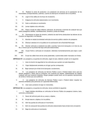 III.         III. Realizar la venta de productos o la prestación de servicios sin la aprobación de las
           Autoridades correspondientes y además, cuando se obstruya la circulación de la vía pública;

   IV.          IV.    Jugar en las calles (en el arroyo de circulación);

    V.          V.     Colgarse de vehículos estacionados o en movimiento;

   VI.          VI.    Subir a vehículos en movimiento;

   VII.        VII.    Lanzar objetos a los vehículos;

  VIII.        VIII. Pasar a través de vallas militares, policíacas, de personas o barreras de cualquier tipo que
           estén protegiendo desfiles, manifestaciones, siniestros y áreas de trabajo;

   IX.         IX. Permanecer en áreas de siniestro, evitando de esta forma obstaculizar las labores de los
           Cuerpos de Seguridad o de Rescate;

    X.          X.     Abordar en estado de ebriedad vehículos de servicio público colectivo de pasajeros;

   XI.          XI.    Efectuar colectas en la vía pública sin la autorización de la Autoridad Municipal;

   XII.          XII. Abordar vehículos a mediación de calle o avenida, fuera de la banqueta o en más de una
           fila, a menos que en la primera fila haya vehículos estacionados;

  XIII.       XIII.    Cruzar frente a vehículos en circulación, detenidos momentáneamente para bajar o subir
           pasaje;

  XIV.        XIV.     Cruzar las calles fuera de las zonas peatonales, cuando éstas estén marcadas con líneas.

ARTICULO 47. Los pasajeros y ocupantes de vehículos, según el caso, deberán cumplir con lo siguiente:

      I.          I.   Usar el cinturón de seguridad en los vehículos que cuenten con este dispositivo;

    II.          II.   Viajar debidamente sentados en el lugar que les corresponda;

    III.        III.   Bajar siempre por el lado de la banqueta o acotamiento;

   IV.          IV. Los pasajeros de vehículos de Servicio Público Local o Federal deben tener para los
           demás pasajeros y éstos para el conductor una conducta de respeto, absteniéndose de realizar
           cualquier acto que ocasione molestias. Ningún pasajero puede hacer uso de aparatos reproductores
           de sonido a menos que use audífonos;

    V.           V. Los pasajeros de vehículos de Servicio Público Local o Federal deben respetar los
           asientos señalados para personas con capacidad diferenciada;

   VI.          VI.    Usar casco protector al viajar en motocicleta.

ARTICULO 48. Los pasajeros y ocupantes de vehículos, tienen prohibido lo siguiente:

      I.         I. Ingerir bebidas alcohólicas en vehículos de Servicio Público de pasajeros (ruteros, taxis,
           camiones y autobuses);

    II.          II.   Sacar del vehículo parte de su cuerpo u objetos;

    III.        III.   Arrojar basura u objetos a la vía pública;

   IV.          IV.    Abrir las puertas de vehículos en movimiento;

    V.          V.     Abrir sin precaución las puertas de vehículos estacionados hacia el lado de la circulación;

   VI.          VI.    Bajar de vehículos en movimiento;
 