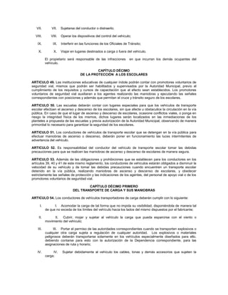 VII.        VII.   Sujetarse del conductor o distraerlo;

  VIII.       VIII.   Operar los dispositivos del control del vehículo;

   IX.          IX.   Interferir en las funciones de los Oficiales de Tránsito;

    X.          X.    Viajar en lugares destinados a carga o fuera del vehículo.

           El propietario será responsable de las infracciones        en que incurran los demás ocupantes del
           vehículo.

                                            CAPÍTULO DÉCIMO
                                   DE LA PROTECCIÓN A LOS ESCOLARES

ARTICULO 49. Las instituciones educativas de cualquier índole podrán contar con promotores voluntarios de
seguridad vial, mismos que podrán ser habilitados y supervisados por la Autoridad Municipal, previo el
cumplimiento de los requisitos y cursos de capacitación que al efecto sean establecidos. Los promotores
voluntarios de seguridad vial auxiliaran a los agentes realizando las maniobras y ejecutando las señales
correspondientes con posiciones y además que permitan el cruce y tránsito seguro de los escolares.

ARTICULO 50. Las escuelas deberán contar con lugares especiales para que los vehículos de transporte
escolar efectúen el ascenso y descenso de los escolares, sin que afecte u obstaculice la circulación en la vía
pública. En caso de que el lugar de ascenso y descenso de escolares, ocasione conflictos viales, o ponga en
riesgo la integridad física de los mismos, dichos lugares serán localizados en las inmediaciones de los
planteles a propuesta de las escuelas y previa autorización de la Autoridad Municipal, observando de manera
primordial lo necesario para garantizar la seguridad de los escolares.

ARTICULO 51. Los conductores de vehículos de transporte escolar que se detengan en la vía pública para
efectuar maniobras de ascenso o descenso, deberán poner en funcionamiento las luces intermitentes de
advertencia del vehículo.

ARTICULO 52. Es responsabilidad del conductor del vehículo de transporte escolar tomar las debidas
precauciones para que se realicen las maniobras de ascenso y descenso de escolares de manera segura.

ARTICULO 53. Además de las obligaciones y prohibiciones que se establecen para los conductores en los
artículos 39, 40 y 41 de este mismo reglamento, los conductores de vehículos estarán obligados a disminuir la
velocidad de su vehículo y de tomar las debidas precauciones cuando encuentren un transporte escolar
detenido en la vía pública, realizando maniobras de ascenso y descenso de escolares, y obedecer
estrictamente las señales de protección y las indicaciones de los agentes, del personal de apoyo vial o de los
promotores voluntarios de seguridad vial.

                                      CAPÍTULO DÉCIMO PRIMERO
                              DEL TRANSPORTE DE CARGA Y SUS MANIOBRAS

ARTICULO 54. Los conductores de vehículos transportadores de carga deberán cumplir con lo siguiente:

      I.         I. Acomodar la carga de tal forma que no impida su visibilidad, disponiéndola de manera tal
           de que no exceda de los límites del vehículo hacia los lados del mismo dispuestos por el fabricante;

    II.          II. Cubrir, mojar y sujetar al vehículo la carga que pueda esparcirse con el viento o
           movimiento del vehículo;

    III.         III. Portar el permiso de las autoridades correspondientes cuando se transporten explosivos o
           cualquier otra carga sujeta a regulación de cualquier autoridad. Los explosivos o materiales
           peligrosos deberán transportarse solamente en los vehículos especialmente diseñados para ello,
           debiendo contarse para esto con la autorización de la Dependencia correspondiente, para las
           asignaciones de ruta y horario;

   IV.          IV.    Sujetar debidamente al vehículo los cables, lonas y demás accesorios que sujeten la
           carga;
 