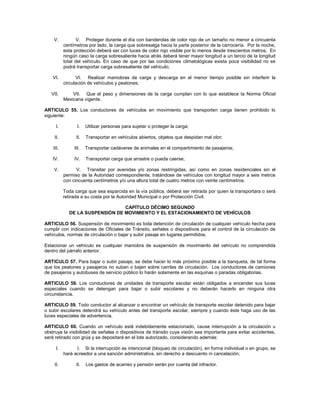V.            V. Proteger durante el día con banderolas de color rojo de un tamaño no menor a cincuenta
           centímetros por lado, la carga que sobresalga hacia la parte posterior de la carrocería. Por la noche,
           esta protección deberá ser con luces de color rojo visible por lo menos desde trescientos metros. En
           ningún caso la carga sobresaliente hacia atrás deberá tener mayor longitud a un tercio de la longitud
           total del vehículo. En caso de que por las condiciones climatológicas exista poca visibilidad no se
           podrá transportar carga sobresaliente del vehículo;

    VI.          VI. Realizar maniobras de carga y descarga en el menor tiempo posible sin interferir la
           circulación de vehículos y peatones;

   VII.        VII. Que el peso y dimensiones de la carga cumplan con lo que establece la Norma Oficial
           Mexicana vigente.

ARTICULO 55. Los conductores de vehículos en movimiento que transporten carga tienen prohibido lo
siguiente:

      I.          I.   Utilizar personas para sujetar o proteger la carga;

    II.          II.   Transportar en vehículos abiertos, objetos que despidan mal olor;

    III.        III.   Transportar cadáveres de animales en el compartimiento de pasajeros;

    IV.         IV.    Transportar carga que arrastre o pueda caerse;

    V.           V. Transitar por avenidas y/o zonas restringidas, así como en zonas residenciales sin el
           permiso de la Autoridad correspondiente, tratándose de vehículos con longitud mayor a seis metros
           con cincuenta centímetros y/o una altura total de cuatro metros con veinte centímetros.

           Toda carga que sea esparcida en la vía pública, deberá ser retirada por quien la transportara o será
           retirada a su costa por la Autoridad Municipal o por Protección Civil.

                                 CAPÍTULO DÉCIMO SEGUNDO
             DE LA SUSPENSIÓN DE MOVIMIENTO Y EL ESTACIONAMIENTO DE VEHÍCULOS

ARTICULO 56. Suspensión de movimiento es toda detención de circulación de cualquier vehículo hecha para
cumplir con indicaciones de Oficiales de Tránsito, señales o dispositivos para el control de la circulación de
vehículos, normas de circulación o bajar y subir pasaje en lugares permitidos.

Estacionar un vehículo es cualquier maniobra de suspensión de movimiento del vehículo no comprendida
dentro del párrafo anterior.

ARTICULO 57. Para bajar o subir pasaje, se debe hacer lo más próximo posible a la banqueta, de tal forma
que los peatones y pasajeros no suban o bajen sobre carriles de circulación. Los conductores de camiones
de pasajeros y autobuses de servicio público lo harán solamente en las esquinas o paradas obligatorias.

ARTICULO 58. Los conductores de unidades de transporte escolar están obligados a encender sus luces
especiales cuando se detengan para bajar o subir escolares y no deberán hacerlo en ninguna otra
circunstancia.

ARTICULO 59. Todo conductor al alcanzar o encontrar un vehículo de transporte escolar detenido para bajar
o subir escolares detendrá su vehículo antes del transporte escolar, siempre y cuando éste haga uso de las
luces especiales de advertencia.

ARTICULO 60. Cuando un vehículo esté indebidamente estacionado, cause interrupción a la circulación u
obstruya la visibilidad de señales o dispositivos de tránsito cuya visión sea importante para evitar accidentes,
será retirado con grúa y se depositará en el lote autorizado, considerando además:

      I.         I. Si la interrupción es intencional (bloqueo de circulación), en forma individual o en grupo, se
           hará acreedor a una sanción administrativa, sin derecho a descuento ni cancelación;

    II.          II.   Los gastos de acarreo y pensión serán por cuenta del infractor.
 