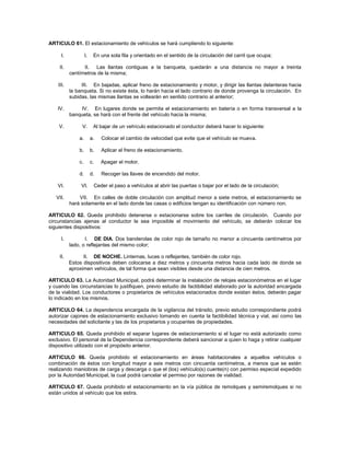 ARTICULO 61. El estacionamiento de vehículos se hará cumpliendo lo siguiente:

      I.            I.    En una sola fila y orientado en el sentido de la circulación del carril que ocupa;

    II.          II. Las llantas contiguas a la banqueta, quedarán a una distancia no mayor a treinta
           centímetros de la misma;

    III.        III. En bajadas, aplicar freno de estacionamiento y motor, y dirigir las llantas delanteras hacia
           la banqueta. Si no existe ésta, lo harán hacia el lado contrario de donde provenga la circulación. En
           subidas, las mismas llantas se voltearán en sentido contrario al anterior;

    IV.        IV. En lugares donde se permita el estacionamiento en batería o en forma transversal a la
           banqueta, se hará con el frente del vehículo hacia la misma;

    V.          V.        Al bajar de un vehículo estacionado el conductor deberá hacer lo siguiente:

               a.        a.   Colocar el cambio de velocidad que evite que el vehículo se mueva.

               b.        b.   Aplicar el freno de estacionamiento.

               c.        c.   Apagar el motor.

               d.        d.   Recoger las llaves de encendido del motor.

    VI.         VI.       Ceder el paso a vehículos al abrir las puertas o bajar por el lado de la circulación;

   VII.        VII. En calles de doble circulación con amplitud menor a siete metros, el estacionamiento se
           hará solamente en el lado donde las casas o edificios tengan su identificación con número non.

ARTICULO 62. Queda prohibido detenerse o estacionarse sobre los carriles de circulación. Cuando por
circunstancias ajenas al conductor le sea imposible el movimiento del vehículo, se deberán colocar los
siguientes dispositivos:

      I.          I. DE DIA. Dos banderolas de color rojo de tamaño no menor a cincuenta centímetros por
           lado, o reflejantes del mismo color;

    II.          II. DE NOCHE. Linternas, luces o reflejantes, también de color rojo.
           Estos dispositivos deben colocarse a diez metros y cincuenta metros hacia cada lado de donde se
           aproximen vehículos, de tal forma que sean visibles desde una distancia de cien metros.

ARTICULO 63. La Autoridad Municipal, podrá determinar la instalación de relojes estacionómetros en el lugar
y cuando las circunstancias lo justifiquen, previo estudio de factibilidad elaborado por la autoridad encargada
de la vialidad. Los conductores o propietarios de vehículos estacionados donde existan éstos, deberán pagar
lo indicado en los mismos.

ARTICULO 64. La dependencia encargada de la vigilancia del tránsito, previo estudio correspondiente podrá
autorizar cajones de estacionamiento exclusivo tomando en cuenta la factibilidad técnica y vial, así como las
necesidades del solicitante y las de los propietarios y ocupantes de propiedades.

ARTICULO 65. Queda prohibido el separar lugares de estacionamiento si el lugar no está autorizado como
exclusivo. El personal de la Dependencia correspondiente deberá sancionar a quien lo haga y retirar cualquier
dispositivo utilizado con el propósito anterior.

ARTICULO 66. Queda prohibido el estacionamiento en áreas habitacionales a aquellos vehículos o
combinación de éstos con longitud mayor a seis metros con cincuenta centímetros, a menos que se estén
realizando maniobras de carga y descarga o que el (los) vehículo(s) cuente(n) con permiso especial expedido
por la Autoridad Municipal, la cual podrá cancelar el permiso por razones de vialidad.

ARTICULO 67. Queda prohibido el estacionamiento en la vía pública de remolques y semiremolques si no
están unidos al vehículo que los estira.
 
