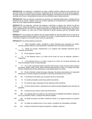 ARTICULO 68. Los habitantes o propietarios de casas o edificios tendrán preferencia para estacionar sus
vehículos frente a sus domicilios en el horario comprendido de las veinte a las ocho horas del día siguiente.
De existir cochera o entrada a estacionamiento, deberá respetarse una distancia mínima de 50 centímetros a
cada lado de la misma, considerándose tal área como de prohibición para el estacionamiento.

ARTICULO 69. Todos los vehículos conducidos por personas con capacidad diferenciada o utilizados para el
transporte de los mismos, deberán contar con la placa expedida por la Dependencia correspondiente para
hacer uso de los lugares exclusivos especiales.

ARTICULO 70. Los autobuses, camiones de pasajeros, microbuses y cualquier otro vehículo de Servicio
Público Local o Federal de pasajeros, sin incluir a los taxis, no podrán ser estacionados en la vía pública en
mayor cantidad de dos a la vez en los lugares autorizados por la Dependencia correspondiente, para cambio
de moneda o boletos y en este caso, lo harán solamente el tiempo necesario para las actividades antes
señaladas.

ARTICULO 71. Las empresas de cualquier tipo que posean flotillas de vehículos deben tener un área de su
propiedad para estacionarlos sin afectar a sus vecinos. Por lo tanto, no podrán estacionar sus vehículos frente
a domicilios contiguos a su domicilio social o centro de operaciones.

ARTICULO 72. Se prohíbe estacionar vehículos:

      I.          I. Sobre banquetas, isletas, camellones o áreas diseñadas para separación de carriles,
           rotondas, parques públicos y zonas peatonales o diseñados para uso exclusivo de peatones;

    II.           II. Dentro de cruceros, intersecciones y en cualquier área diseñada solamente para la
           circulación de vehículos;

    III.        III.   En las esquinas u ochavos;

    IV.         IV. A una distancia menor a un metro de las zonas de cruce de peatones, pintadas o
           imaginarias;

    V.            V. A una distancia menor a un metro o mayor de un metro con cincuenta centímetros, del
           límite de propiedad cuando no haya banqueta;

    VI.         VI. En un área comprendida desde cincuenta metros antes y hasta cincuenta metros después
           de puentes, túneles, vados, lomas, pasos a desnivel para vehículos, curvas y en cualquier otro lugar
           donde la visibilidad del vehículo estacionado no sea posible desde cien metros;

   VII.         VII. Frente a hidrantes, rampas de carga y descarga o de acceso para personas con capacidad
           diferenciada y cocheras excepto los propietarios o personas autorizadas por los mismos;

  VIII.       VIII.    A la derecha en las calles cuya circulación sea de un solo sentido;

    IX.         IX.    En carriles principales cuando haya carriles secundarios;

    X.          X.     En zonas de carga y descarga sin estar realizando estas maniobras;

    XI.         XI. A menos de diez metros a cada lado de una señal de parada obligatoria para camiones de
           pasajeros;

   XII.        XII.    A menos de cinco metros o sobre vías de ferrocarril;

  XIII.       XIII. En cualquier forma que obstruya a los conductores la visibilidad de semáforos, señales de
           ALTO y de CEDA EL PASO, o cualquier otra señal de vialidad;

  XIV.         XIV. En donde lo prohíba una señal u Oficial de Tránsito, o en lugares exclusivos sin permiso
           del titular;

   XV.         XV.     En calles con amplitud menor a cinco metros, a excepción de motocicletas y bicicletas;

  XVI.        XVI.     Cuando el vehículo dé muestra de abandono, inutilidad o desarme;
 