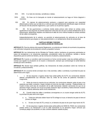 XVII.        XVII.    A un lado de rotondas, camellones o isletas;

 XVIII.       XVIII. En línea con la banqueta en donde el estacionamiento se haga en forma diagonal o
           viceversa;

  XIX.          XIX.   En cajones de estacionamiento exclusivo y especial para personas con capacidad
           diferenciada a menos que se trate de un vehículo que esté debidamente identificado según el artículo
           24 fracción XX del presente reglamento y que cuente con el permiso vigente;

   XX.          XX. En las guarniciones o cordones donde exista pintura color ámbar en ambas caras;
           igualmente en las esquinas se prohíbe estacionar vehículos aún de que no exista señalamiento de no
           estacionarse, debiéndose respetar una distancia en ellas de cinco metros lineales en ambos sentidos
           de las calles convergentes.

           Independientemente de lo anterior, se permitirá el estacionamiento de vehículos en el área de
           estacionamiento que ampara un reloj estacionómetro o un señalamiento oficial de exclusividad.

                                         CAPÍTULO DÉCIMO TERCERO
                                      DE LA CIRCULACIÓN DE VEHÍCULOS

ARTICULO 73. Para los efectos del presente Reglamento, se entiende por tránsito el movimiento de peatones
y de vehículos incluyendo los de atracción animal y propulsión humana.

ARTICULO 74. Las indicaciones de los Oficiales de Tránsito, policía, bomberos y/o personas autorizadas en
casos de emergencia y en situaciones especiales, prevalecerán sobre los semáforos, señales y demás
dispositivos para el control de tránsito y de las normas de circulación y estacionamiento.

ARTICULO 75. Cuando un semáforo esté funcionando en forma normal quedan nulas las señales gráficas y
normas que regulen la circulación en el crucero o intersección, siempre que contravengan la señal eléctrica
emitida por dicho semáforo.

ARTICULO 76. Donde haya señales gráficas, las indicaciones de éstas prevalecen sobre las normas de
circulación y estacionamiento.

ARTICULO 77. En cruceros donde converjan dos o más avenidas, calles o carreteras, la prioridad de paso se
determinará como sigue:

      I.         I. En las esquinas o lugares donde haya señal gráfica de ALTO, los conductores deberán
           detener completamente sus vehículos. Esto es, antes de las zonas de peatones marcadas o
           imaginarias;

    II.           II. Antes de iniciar la marcha de sus vehículos, los conductores deberán ceder el paso a los
           peatones que estén cruzando o hayan iniciado el cruce de una calle o avenida. Posteriormente, sin
           invadir el (los) carril (es) de circulación de la calle transversal, deberán cerciorarse de que no se
           aproxima ningún vehículo con el que se pueda ocasionar algún accidente y hasta entonces iniciarán
           la marcha, evitando detenerse dentro de la intersección;

    III.         III. Cuando todas las calles o carreteras convergentes en un crucero tengan señal de ALTO,
           la prioridad de paso será como sigue:

               a.     a. Todos los vehículos deben hacer ALTO al llegar al cruce, el derecho de paso lo tiene el
                      primero en llegar.

               b.     b.   Si solo uno hace ALTO y otro(s) no, el derecho de paso es de quien haya hecho ALTO.

    IV.         IV. En las esquinas o lugares donde exista señal gráfica de CEDA EL PASO, los conductores
           podrán entrar a la intersección si por la calle transversal no se aproxima ningún vehículo que
           constituya peligro de accidente; en caso contrario deberán cederle el paso;
 