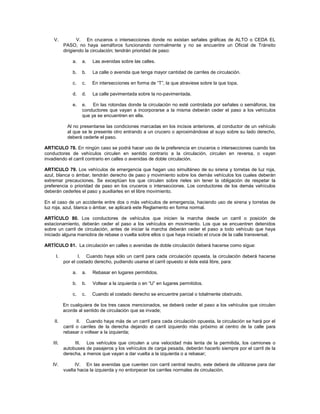 V.            V. En cruceros o intersecciones donde no existan señales gráficas de ALTO o CEDA EL
           PASO, no haya semáforos funcionando normalmente y no se encuentre un Oficial de Tránsito
           dirigiendo la circulación; tendrán prioridad de paso:

               a.   a.   Las avenidas sobre las calles.

               b.   b.   La calle o avenida que tenga mayor cantidad de carriles de circulación.

               c.   c.   En intersecciones en forma de “T”, la que atraviese sobre la que topa.

               d.   d.   La calle pavimentada sobre la no-pavimentada.

               e.   e. En las rotondas donde la circulación no esté controlada por señales o semáforos, los
                    conductores que vayan a incorporarse a la misma deberán ceder el paso a los vehículos
                    que ya se encuentren en ella.

             Al no presentarse las condiciones marcadas en los incisos anteriores, al conductor de un vehículo
             al que se le presente otro entrando a un crucero o aproximándose al suyo sobre su lado derecho,
             deberá cederle el paso.

ARTICULO 78. En ningún caso se podrá hacer uso de la preferencia en cruceros o intersecciones cuando los
conductores de vehículos circulen en sentido contrario a la circulación, circulen en reversa, o vayan
invadiendo el carril contrario en calles o avenidas de doble circulación.

ARTICULO 79. Los vehículos de emergencia que hagan uso simultáneo de su sirena y torretas de luz roja,
azul, blanca o ámbar, tendrán derecho de paso y movimiento sobre los demás vehículos los cuales deberán
extremar precauciones. Se exceptúan los que circulen sobre rieles sin tener la obligación de respetar la
preferencia o prioridad de paso en los cruceros o intersecciones. Los conductores de los demás vehículos
deberán cederles el paso y auxiliarles en el libre movimiento.

En el caso de un accidente entre dos o más vehículos de emergencia, haciendo uso de sirena y torretas de
luz roja, azul, blanca o ámbar, se aplicará este Reglamento en forma normal.

ARTÍCULO 80. Los conductores de vehículos que inicien la marcha desde un carril o posición de
estacionamiento, deberán ceder el paso a los vehículos en movimiento. Los que se encuentren detenidos
sobre un carril de circulación, antes de iniciar la marcha deberán ceder el paso a todo vehículo que haya
iniciado alguna maniobra de rebase o vuelta sobre ellos o que haya iniciado el cruce de la calle transversal.

ARTÍCULO 81. La circulación en calles o avenidas de doble circulación deberá hacerse como sigue:

      I.          I. Cuando haya sólo un carril para cada circulación opuesta, la circulación deberá hacerse
           por el costado derecho, pudiendo usarse el carril opuesto si éste está libre, para:

               a.   a.   Rebasar en lugares permitidos.

               b.   b.   Voltear a la izquierda o en “U” en lugares permitidos.

               c.   c.   Cuando el costado derecho se encuentre parcial o totalmente obstruido.

           En cualquiera de los tres casos mencionados, se deberá ceder el paso a los vehículos que circulen
           acorde al sentido de circulación que se invade;

    II.           II. Cuando haya más de un carril para cada circulación opuesta, la circulación se hará por el
           carril o carriles de la derecha dejando el carril izquierdo más próximo al centro de la calle para
           rebasar o voltear a la izquierda;

    III.        III. Los vehículos que circulen a una velocidad más lenta de la permitida, los camiones o
           autobuses de pasajeros y los vehículos de carga pesada, deberán hacerlo siempre por el carril de la
           derecha, a menos que vayan a dar vuelta a la izquierda o a rebasar;

   IV.           IV. En las avenidas que cuenten con carril central neutro, este deberá de utilizarse para dar
           vuelta hacia la izquierda y no entorpecer los carriles normales de circulación.
 