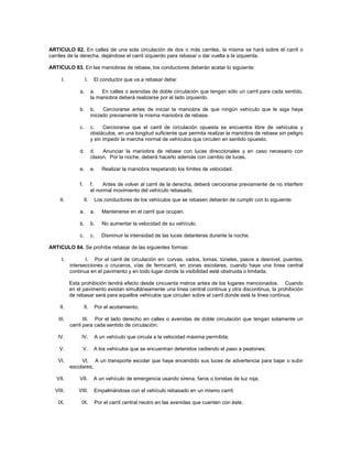 ARTICULO 82. En calles de una sola circulación de dos o más carriles, la misma se hará sobre el carril o
carriles de la derecha, dejándose el carril izquierdo para rebasar o dar vuelta a la izquierda.

ARTICULO 83. En las maniobras de rebase, los conductores deberán acatar lo siguiente:

      I.            I.     El conductor que va a rebasar debe:

               a.         a. En calles o avenidas de doble circulación que tengan sólo un carril para cada sentido,
                          la maniobra deberá realizarse por el lado izquierdo.

               b.         b.    Cerciorarse antes de iniciar la maniobra de que ningún vehículo que le siga haya
                          iniciado previamente la misma maniobra de rebase.

               c.         c.    Cerciorarse que el carril de circulación opuesta se encuentra libre de vehículos y
                          obstáculos, en una longitud suficiente que permita realizar la maniobra de rebase sin peligro
                          y sin impedir la marcha normal de vehículos que circulen en sentido opuesto.

               d.         d.   Anunciar la maniobra de rebase con luces direccionales y en caso necesario con
                          claxon. Por la noche, deberá hacerlo además con cambio de luces.

               e.         e.   Realizar la maniobra respetando los límites de velocidad.

               f.         f.    Antes de volver al carril de la derecha, deberá cerciorarse previamente de no interferir
                          el normal movimiento del vehículo rebasado.
    II.             II.    Los conductores de los vehículos que se rebasen deberán de cumplir con lo siguiente:

               a.         a.   Mantenerse en el carril que ocupan.

               b.         b.   No aumentar la velocidad de su vehículo.

               c.         c.   Disminuir la intensidad de las luces delanteras durante la noche.

ARTICULO 84. Se prohíbe rebasar de las siguientes formas:

      I.          I. Por el carril de circulación en: curvas, vados, lomas, túneles, pasos a desnivel, puentes,
           intersecciones o cruceros, vías de ferrocarril, en zonas escolares, cuando haya una línea central
           continua en el pavimento y en todo lugar donde la visibilidad esté obstruida o limitada;

           Esta prohibición tendrá efecto desde cincuenta metros antes de los lugares mencionados. Cuando
           en el pavimento existan simultáneamente una línea central continua y otra discontinua, la prohibición
           de rebasar será para aquellos vehículos que circulen sobre el carril donde esté la línea continua;

    II.             II.    Por el acotamiento;

    III.          III. Por el lado derecho en calles o avenidas de doble circulación que tengan solamente un
           carril para cada sentido de circulación;

   IV.          IV.        A un vehículo que circula a la velocidad máxima permitida;

    V.           V.        A los vehículos que se encuentran detenidos cediendo el paso a peatones;

   VI.          VI. A un transporte escolar que haya encendido sus luces de advertencia para bajar o subir
           escolares;

   VII.        VII.        A un vehículo de emergencia usando sirena, faros o torretas de luz roja;

  VIII.        VIII.       Empalmándose con el vehículo rebasado en un mismo carril;

   IX.          IX.        Por el carril central neutro en las avenidas que cuenten con éste.
 