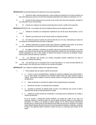 ARTICULO 85. Se permite rebasar por la derecha en los casos siguientes:

      I.          I. Cuando la calle o avenida tenga dos o más carriles de circulación en el mismo sentido y el
           (los) vehículo(s) que ocupa (n) el carril de la izquierda pretenda(n) dar vuelta a la izquierda o en “U”;

    II.          II. Cuando el (los) vehículo (s) que circule (n) en el (los) carril (es) de la izquierda, circule(n) a
           una velocidad menor a la permitida;

    III.        III.      Cuando por cualquier circunstancia esté obstruido el carril o carriles de la izquierda.

ARTICULO ARTÍCULO 86.- Los cambios de carril se deberán efectuar de la siguiente manera:

      I.            I.        Señalar la maniobra con anticipación mediante el uso de las luces direccionales o con la
           mano;

    II.          II.      Esperar a que esté vacío el carril hacia donde se pretenda cambiar;

    III.        III. En todos los casos el cambio de carril se hará de uno a la vez, transitando por cada uno
           una distancia considerable antes de pasar al siguiente;

   IV.          IV. Hacerlo solamente en lugares donde haya suficiente visibilidad hacia atrás, de tal forma
           que se pueda observar la circulación en el carril hacia donde se realiza el cambio;

    V.            V. En calles, avenidas o carreteras que tengan más de tres carriles de circulación en un solo
           sentido, si ocurriera el caso de que dos conductores pretendan cambiar de carril circulando ambos en
           carriles separados por uno o más carriles, el derecho de acceso al carril que se pretende ocupar,
           será de quien entra de derecha a izquierda;

   VI.           VI.   Los vehículos que circulen por carriles principales tendrán preferencia de paso al
           incorporarse a carriles secundarios;

   VII.        VII. Los vehículos que se incorporen de un carril secundario a un carril principal deberán de
           ceder el paso a los vehículos que circulen por los carriles principales.

ARTICULO 87. Las vueltas se deberán realizar de la siguiente manera:

      I.            I.    Para cualquier tipo de vuelta o cambio de dirección:

               a.        a. Tomar su carril correspondiente y señalar la maniobra mediante luces direccionales o
                         con la mano desde una distancia de cincuenta metros antes del lugar donde se vaya a
                         voltear. Se permiten vueltas en más de una fila cuando en el lugar así se permita mediante
                         señalamiento.

               b.        b.      Antes de efectuar la maniobra se deberá reducir gradualmente la velocidad.

               c.        c.     Durante la maniobra, la velocidad será moderada.

               d.        d.   Durante la maniobra se deberá ceder el paso a los peatones que crucen la calle o
                         avenida hacia donde se está efectuando la vuelta.

               e.        e. Utilizar los carriles exclusivos canalizados o marcados para la realización de vueltas o
                         cambio de dirección.

                         Si en el crucero o intersección existe semáforo, se puede dar vuelta en luz roja a la
                         izquierda, siempre y cuando la calle a la que se desea incorporar tenga un solo sentido de
                         circulación; la vuelta a la derecha la podrá realizar de la misma manera extremando
                         precauciones y conservando el carril derecho de la calle a la que se va incorporar; en ambos
                         casos deberá hacerse alto total antes de la zona de peatones pintada o imaginaria, cediendo
                         el paso a los peatones estén cruzando o inicien el cruce y a vehículos que circulen en luz
                         verde.
 